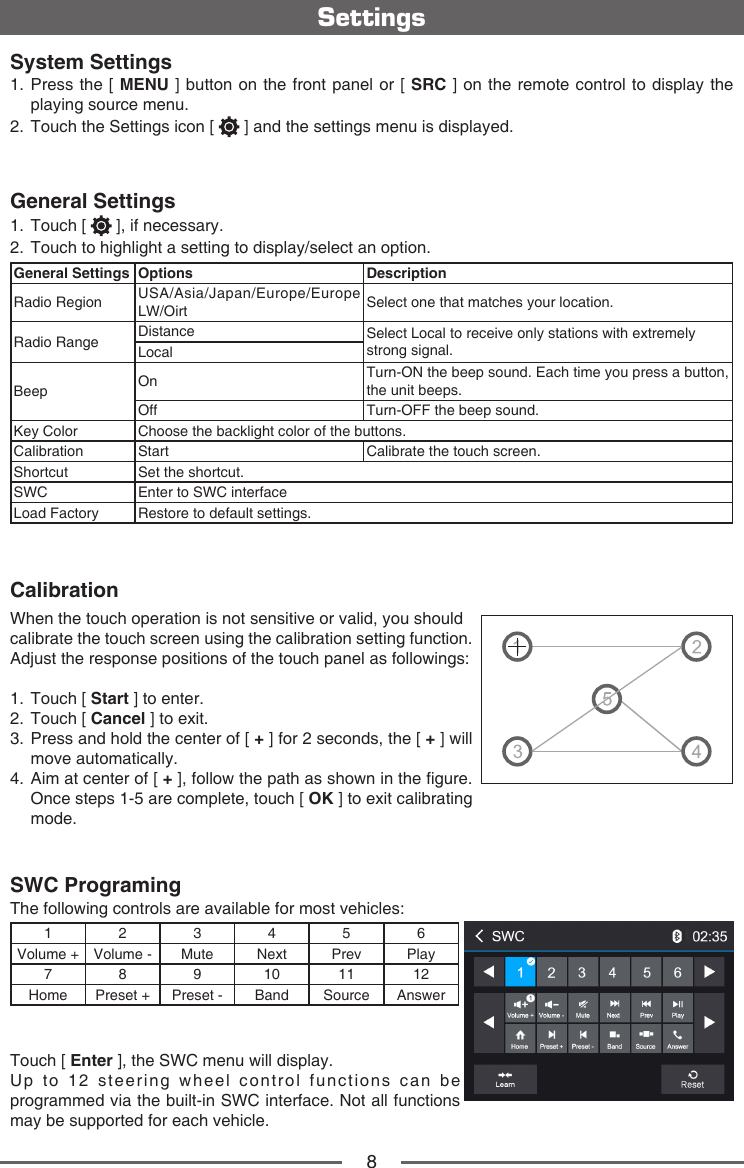 8System Settings1.  Press the [ MENU ] button on the front panel or [ SRC ] on the remote control to display the playing source menu. 2.   Touch the Settings icon [   ] and the settings menu is displayed.General Settings1.  Touch [   ], if necessary.2.  Touch to highlight a setting to display/select an option.General Settings Options DescriptionRadio Region USA/Asia/Japan/Europe/Europe LW/Oirt Select one that matches your location.Radio Range Distance Select Local to receive only stations with extremely strong signal.LocalBeep On Turn-ON the beep sound. Each time you press a button,the unit beeps.Off Turn-OFF the beep sound.Key Color Choose the backlight color of the buttons.Calibration Start Calibrate the touch screen.Shortcut Set the shortcut.SWC Enter to SWC interfaceLoad Factory Restore to default settings.CalibrationWhen the touch operation is not sensitive or valid, you should calibrate the touch screen using the calibration setting function.Adjust the response positions of the touch panel as followings:1.  Touch [ Start ] to enter.2.  Touch [ Cancel ] to exit.3. Press and hold the center of [ + ] for 2 seconds, the [ + ] will move automatically.4. Aim at center of [ + ], follow the path as shown in the gure. Once steps 1-5 are complete, touch [ OK ] to exit calibrating mode.SWC ProgramingThe following controls are available for most vehicles:123456Volume + Volume - Mute Next Prev Play7 8 9 10 11 12Home Preset + Preset - Band Source AnswerTouch [ Enter ], the SWC menu will display.Up to 12 steering wheel control functions can be programmed via the built-in SWC interface. Not all functions may be supported for each vehicle.Settings