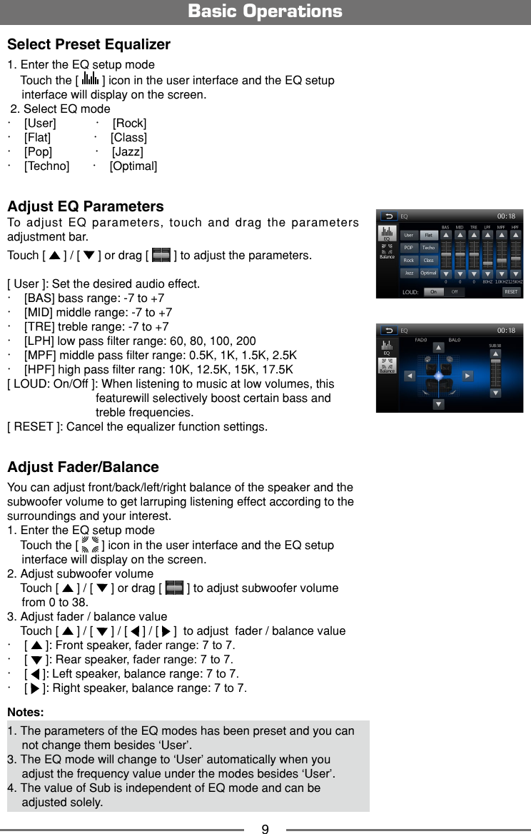 9Select Preset Equalizer1. Enter the EQ setup mode    Touch the [   ] icon in the user interface and the EQ setup interface will display on the screen. 2. Select EQ mode∙    [User]            ∙    [Rock] ∙    [Flat]             ∙    [Class] ∙    [Pop]             ∙    [Jazz]∙    [Techno]       ∙    [Optimal]Adjust EQ ParametersTo adjust EQ parameters, touch and drag the parameters adjustment bar. Touch [   ] / [   ] or drag [   ] to adjust the parameters.[ User ]: Set the desired audio effect. ∙    [BAS] bass range: -7 to +7∙    [MID] middle range: -7 to +7∙    [TRE] treble range: -7 to +7∙    [LPH] low pass filter range: 60, 80, 100, 200∙    [MPF] middle pass filter range: 0.5K, 1K, 1.5K, 2.5K∙    [HPF] high pass filter rang: 10K, 12.5K, 15K, 17.5K[ LOUD: On/Off ]: When listening to music at low volumes, this                           featurewill selectively boost certain bass and                            treble frequencies. [ RESET ]: Cancel the equalizer function settings.Adjust Fader/BalanceYou can adjust front/back/left/right balance of the speaker and the subwoofer volume to get larruping listening effect according to the surroundings and your interest. 1. Enter the EQ setup mode    Touch the [   ] icon in the user interface and the EQ setup interface will display on the screen.2. Adjust subwoofer volume    Touch [   ] / [   ] or drag [   ] to adjust subwoofer volume from 0 to 38.3. Adjust fader / balance value    Touch [   ] / [   ] / [   ] / [   ]  to adjust  fader / balance value ∙    [   ]: Front speaker, fader range: 7 to 7.∙    [   ]: Rear speaker, fader range: 7 to 7.∙    [   ]: Left speaker, balance range: 7 to 7.∙    [   ]: Right speaker, balance range: 7 to 7.Notes:1. The parameters of the EQ modes has been preset and you can not change them besides &lsquo;User&rsquo;.3. The EQ mode will change to &lsquo;User&rsquo; automatically when you adjust the frequency value under the modes besides &lsquo;User&rsquo;.4. The value of Sub is independent of EQ mode and can be adjusted solely.Basic Operations