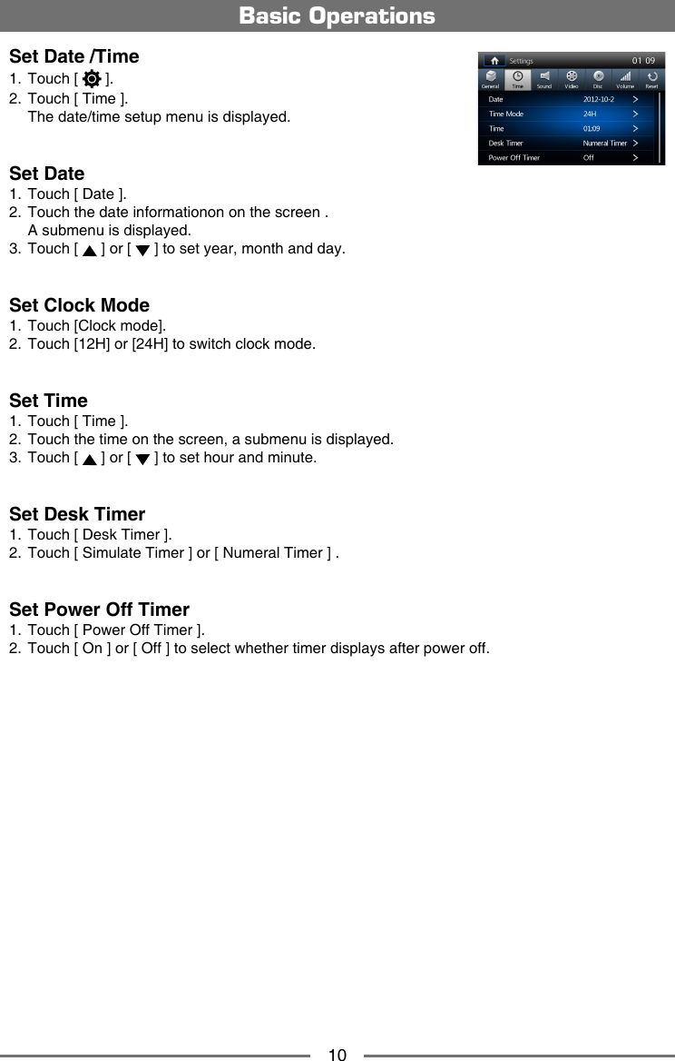 10Basic OperationsSet Date /Time1.  Touch [   ].2.  Touch [ Time ].  The date/time setup menu is displayed.Set Date1.  Touch [ Date ].2.  Touch the date informationon on the screen .  A submenu is displayed.3.  Touch [   ] or [   ] to set year, month and day.Set Clock Mode1.  Touch [Clock mode].2.  Touch [12H] or [24H] to switch clock mode.Set Time1.  Touch [ Time ].2.  Touch the time on the screen, a submenu is displayed.3.  Touch [   ] or [   ] to set hour and minute.Set Desk Timer1.  Touch [ Desk Timer ].2.  Touch [ Simulate Timer ] or [ Numeral Timer ] .Set Power Off Timer1.  Touch [ Power Off Timer ].2.  Touch [ On ] or [ Off ] to select whether timer displays after power off.