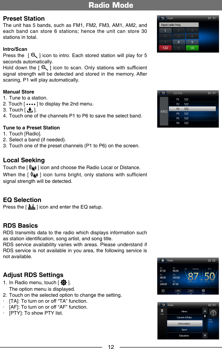12Radio ModePreset StationThe unit has 5 bands, such as FM1, FM2, FM3, AM1, AM2, and each  band  can  store  6  stations; hence  the  unit  can  store  30 stations in total.Intro/ScanPress the  [  ] icon to intro. Each stored station will play for 5 seconds automatically. Hold down the  [  ] icon  to scan. Only stations  with sufcient signal strength  will be detected and stored in the  memory. After scaning, P1 will play automatically.Manual Store1.  Tune to a station.2. Touch [   ] to display the 2nd menu.3.  Touch [   ].4.   Touch one of the channels P1 to P6 to save the select band.Tune to a Preset Station1.  Touch [Radio].2.  Select a band (if needed).3.   Touch one of the preset channels (P1 to P6) on the screen.Local SeekingTouch the [   ] icon and choose the Radio Local or Distance.When the [   ]  icon  turns bright, only stations with  sufficient signal strength will be detected.EQ SelectionPress the [   ] icon and enter the EQ setup.RDS BasicsRDS transmits data to the radio which displays information such as station identication, song artist, and song title.RDS service  availability varies with  areas. Please understand if RDS service is not available in you area, the following service is not available. Adjust RDS Settings1.  In Radio menu, touch [   ].  The option menu is displayed.2.  Touch on the selected option to change the setting.∙  [TA]: To turn on or off &ldquo;TA&rdquo; function.∙  [AF]: To turn on or off &ldquo;AF&rdquo; function.∙  [PTY]: To show PTY list.