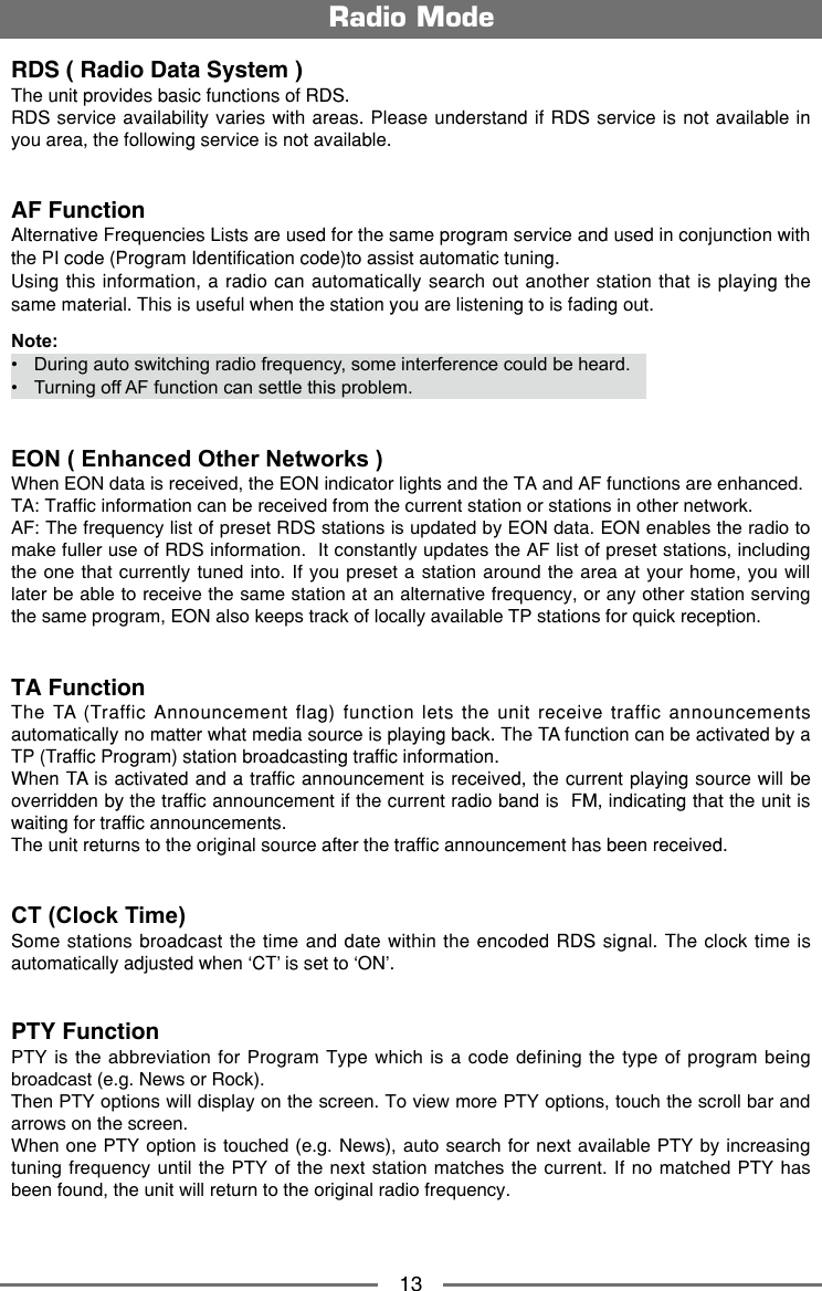 13Radio ModeRDS ( Radio Data System )The unit provides basic functions of RDS.RDS service availability varies with areas. Please understand if RDS service is not available in you area, the following service is not available. AF FunctionAlternative Frequencies Lists are used for the same program service and used in conjunction with the PI code (Program Identification code)to assist automatic tuning.  Using this information, a radio can automatically search out another station that is playing the same material. This is useful when the station you are listening to is fading out.Note:&bull;   During auto switching radio frequency, some interference could be heard. &bull;   Turning off AF function can settle this problem.EON ( Enhanced Other Networks )When EON data is received, the EON indicator lights and the TA and AF functions are enhanced.TA: Trafc information can be received from the current station or stations in other network.AF: The frequency list of preset RDS stations is updated by EON data. EON enables the radio to make fuller use of RDS information.  It constantly updates the AF list of preset stations, including the one  that currently tuned into. If you preset  a station around the area at your home, you will later be able to receive the same station at an alternative frequency, or any other station serving the same program, EON also keeps track of locally available TP stations for quick reception.TA FunctionThe TA (Traffic Announcement flag) function lets the unit receive traffic announcements automatically no matter what media source is playing back. The TA function can be activated by a TP (Traffic Program) station broadcasting traffic information.When TA is activated and a traffic announcement is received, the current playing source will be overridden by the traffic announcement if the current radio band is  FM, indicating that the unit is waiting for traffic announcements.The unit returns to the original source after the traffic announcement has been received.  CT (Clock Time)Some stations broadcast the time and date within the encoded RDS signal. The clock time is automatically adjusted when &lsquo;CT&rsquo; is set to &lsquo;ON&rsquo;.PTY Function PTY is  the abbreviation for Program  Type which is a  code defining the type  of program being broadcast (e.g. News or Rock). Then PTY options will display on the screen. To view more PTY options, touch the scroll bar and arrows on the screen. When one PTY option is touched (e.g. News), auto search for next available PTY by increasing tuning frequency  until the PTY  of the next station matches the current. If  no matched PTY  has been found, the unit will return to the original radio frequency.   