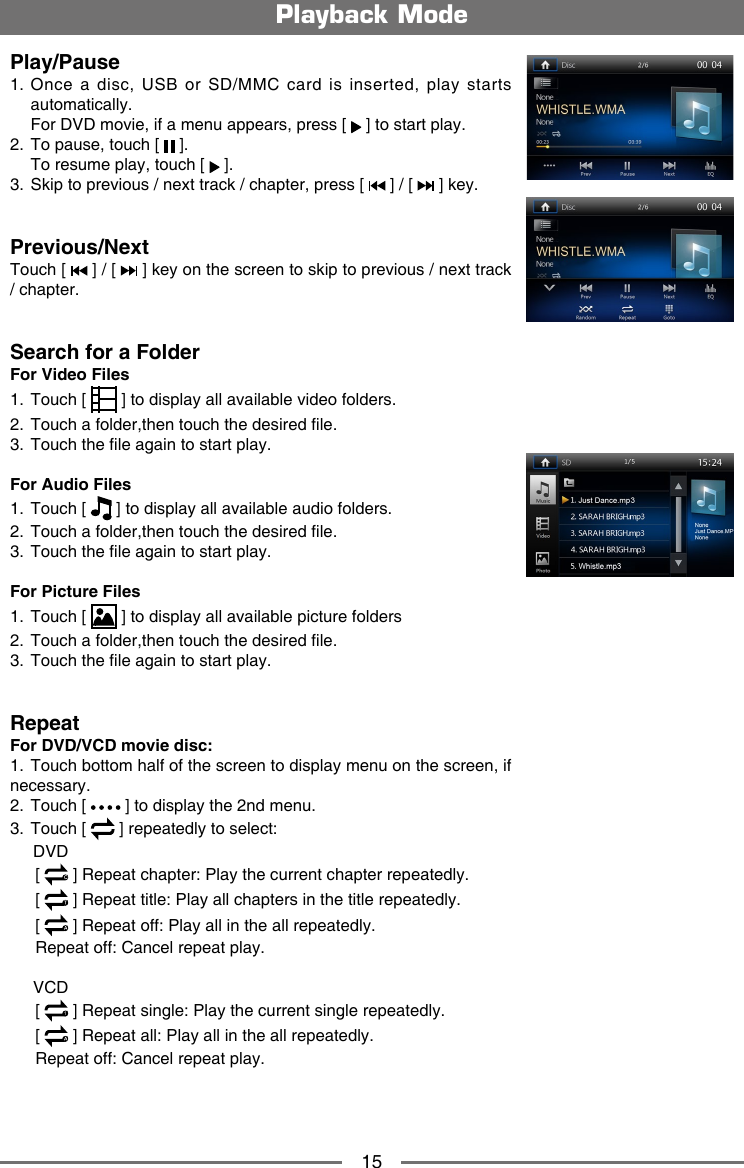 15Play/Pause1.  Once a  disc,  USB  or  SD/MMC  card  is  inserted,  play  starts automatically.  For DVD movie, if a menu appears, press [   ] to start play.2.  To pause, touch [   ].  To resume play, touch [   ].3.  Skip to previous / next track / chapter, press [   ] / [   ] key.Previous/NextTouch [   ] / [   ] key on the screen to skip to previous / next track / chapter.Search for a FolderFor Video Files1.  Touch [   ] to display all available video folders.2.  Touch a folder,then touch the desired le. 3.  Touch the le again to start play.For Audio Files1.  Touch [   ] to display all available audio folders.2.  Touch a folder,then touch the desired le. 3.  Touch the le again to start play.For Picture Files1.  Touch [   ] to display all available picture folders2.  Touch a folder,then touch the desired le. 3.  Touch the le again to start play.RepeatFor DVD/VCD movie disc:1.  Touch bottom half of the screen to display menu on the screen, if necessary.2.  Touch [   ] to display the 2nd menu.3.  Touch [   ] repeatedly to select:     DVD   [   ] Repeat chapter: Play the current chapter repeatedly.   [   ] Repeat title: Play all chapters in the title repeatedly.   [   ] Repeat off: Play all in the all repeatedly.   Repeat off: Cancel repeat play.     VCD   [  1 ] Repeat single: Play the current single repeatedly.   [   ] Repeat all: Play all in the all repeatedly.   Repeat off: Cancel repeat play.   Playback Mode