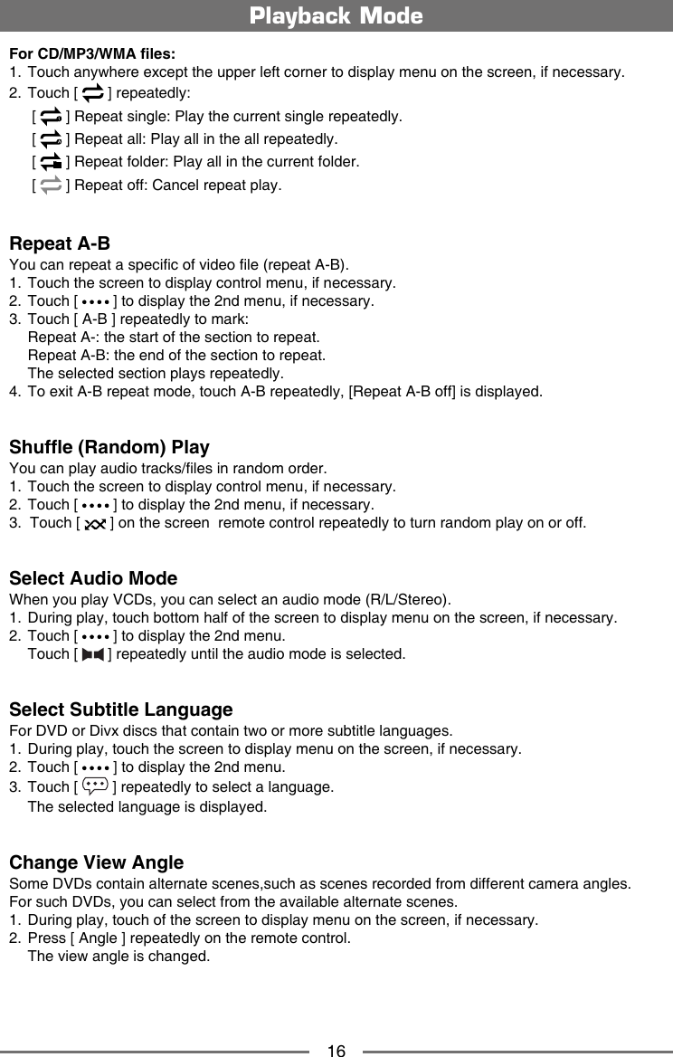 16For CD/MP3/WMA les:1.  Touch anywhere except the upper left corner to display menu on the screen, if necessary.2.  Touch [   ] repeatedly:   [  1 ] Repeat single: Play the current single repeatedly.   [   ] Repeat all: Play all in the all repeatedly.   [   ] Repeat folder: Play all in the current folder.   [   ] Repeat off: Cancel repeat play. Repeat A-BYou can repeat a specic of video le (repeat A-B).1.  Touch the screen to display control menu, if necessary.2.  Touch [   ] to display the 2nd menu, if necessary.3.  Touch [ A-B ] repeatedly to mark:  Repeat A-: the start of the section to repeat.  Repeat A-B: the end of the section to repeat.   The selected section plays repeatedly.4.  To exit A-B repeat mode, touch A-B repeatedly, [Repeat A-B off] is displayed. Shufe (Random) PlayYou can play audio tracks/les in random order.1.  Touch the screen to display control menu, if necessary.2.  Touch [   ] to display the 2nd menu, if necessary.3.  Touch [   ] on the screen  remote control repeatedly to turn random play on or off.Select Audio ModeWhen you play VCDs, you can select an audio mode (R/L/Stereo).1.   During play, touch bottom half of the screen to display menu on the screen, if necessary.2.  Touch [   ] to display the 2nd menu.  Touch [   ] repeatedly until the audio mode is selected.Select Subtitle LanguageFor DVD or Divx discs that contain two or more subtitle languages.1.   During play, touch the screen to display menu on the screen, if necessary.2.  Touch [   ] to display the 2nd menu.3.  Touch [   ] repeatedly to select a language.  The selected language is displayed.Change View AngleSome DVDs contain alternate scenes,such as scenes recorded from different camera angles. For such DVDs, you can select from the available alternate scenes. 1.   During play, touch of the screen to display menu on the screen, if necessary.2.  Press [ Angle ] repeatedly on the remote control.  The view angle is changed.Playback Mode