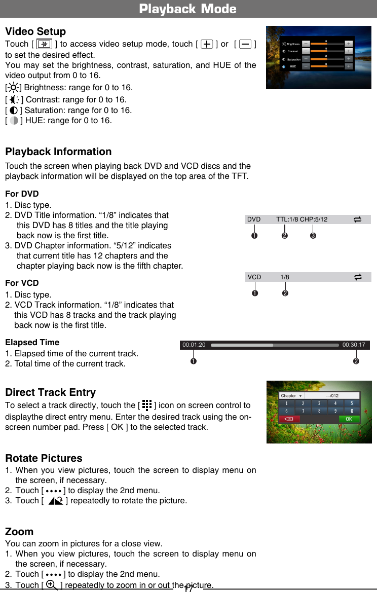 17Video SetupTouch [   ] to access video setup mode, touch [   ] or  [   ] to set the desired effect.You may  set the brightness,  contrast, saturation, and HUE of  the video output from 0 to 16.[] Brightness: range for 0 to 16.[   ] Contrast: range for 0 to 16.                              [   ] Saturation: range for 0 to 16.    [   ] HUE: range for 0 to 16.    Playback InformationTouch the screen when playing back DVD and VCD discs and the playback information will be displayed on the top area of the TFT.For DVD1. Disc type.2. DVD Title information. &ldquo;1/8&rdquo; indicates that      this DVD has 8 titles and the title playing       back now is the first title.3. DVD Chapter information. &ldquo;5/12&rdquo; indicates      that current title has 12 chapters and the      chapter playing back now is the fifth chapter.For VCD1. Disc type.2. VCD Track information. &ldquo;1/8&rdquo; indicates that    this VCD has 8 tracks and the track playing    back now is the first title.Elapsed Time1. Elapsed time of the current track.2. Total time of the current track.Direct Track EntryTo select a track directly, touch the [   ] icon on screen control to displaythe direct entry menu. Enter the desired track using the on-screen number pad. Press [ OK ] to the selected track. Rotate Pictures1.  When you view pictures, touch the screen to display menu on the screen, if necessary. 2.  Touch [   ] to display the 2nd menu.3.  Touch [   ] repeatedly to rotate the picture.ZoomYou can zoom in pictures for a close view.1.  When you view pictures, touch the screen to display menu on the screen, if necessary.2.  Touch [   ] to display the 2nd menu.3.  Touch [   ] repeatedly to zoom in or out the picture.Playback Mode1200:01:20     00:30:17    12 3  DVD         TTL:1/8 CHP:5/1212  VCD           1/8