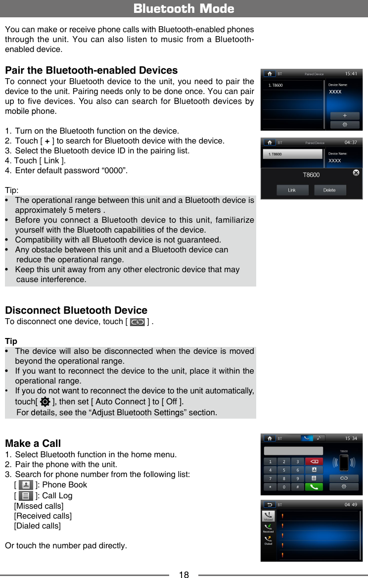 18You can make or receive phone calls with Bluetooth-enabled phones through the unit. You can also listen to music from a Bluetooth-enabled device.Pair the Bluetooth-enabled DevicesTo connect  your Bluetooth device to the unit, you  need to pair the device to the unit. Pairing needs only to be done once. You can pair up to five devices.  You also can search for Bluetooth devices by mobile phone.1.  Turn on the Bluetooth function on the device.2.  Touch [ + ] to search for Bluetooth device with the device. 3.  Select the Bluetooth device ID in the pairing list.4. Touch [ Link ].4.  Enter default password &ldquo;0000&rdquo;. Tip:&bull;   The operational range between this unit and a Bluetooth device is approximately 5 meters .&bull;   Before  you connect a Bluetooth device to this  unit,  familiarize yourself with the Bluetooth capabilities of the device.&bull;  Compatibility with all Bluetooth device is not guaranteed.&bull;  Any obstacle between this unit and a Bluetooth device can       reduce the operational range.&bull;  Keep this unit away from any other electronic device that may       cause interference.Disconnect Bluetooth DeviceTo disconnect one device, touch [   ] .Tip&bull;   The  device will also be disconnected when the device is moved beyond the operational range.&bull;   If you want to reconnect the device to the unit, place it within the operational range.&bull;  If you do not want to reconnect the device to the unit automatically, touch  [   ], then set [ Auto Connect ] to [ Off ].      For details, see the &ldquo;Adjust Bluetooth Settings&rdquo; section.Make a Call1.  Select Bluetooth function in the home menu.2.  Pair the phone with the unit.3.  Search for phone number from the following list:    [   ]: Phone Book    [   ]: Call Log    [Missed calls]    [Received calls]    [Dialed calls]Or touch the number pad directly.Bluetooth Mode