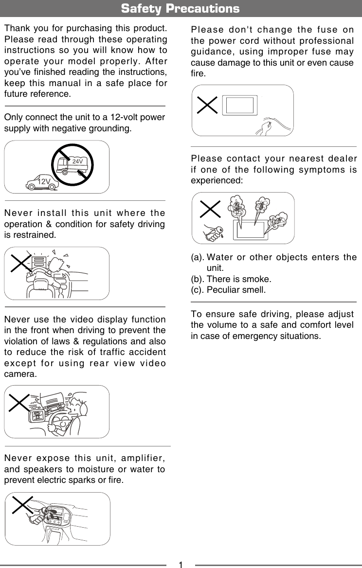 1Safety PrecautionsNever expose this unit, amplifier, and speakers to moisture or water to prevent electric sparks or re.Please don't change the fuse on the power cord without professional guidance, using improper fuse may cause damage to this unit or even cause re.Please contact your nearest dealer if one of the following symptoms is experienced:(a).  Water  or  other  objects  enters  the unit. (b). There is smoke.  (c). Peculiar smell.Only connect the unit to a 12-volt power supply with negative grounding.MUTEOKMUTEOKNever install this unit where the operation &amp; condition for safety driving is restrained.Never use the video display function in the front when driving to prevent the violation of laws &amp; regulations and also to reduce the risk of traffic accident except for using rear view video camera.MUTEOKMUTEOKMUTEOKMUTEOKThank you for purchasing this product. Please read through these operating instructions so you will know how to operate  your  model  properly.  After you&rsquo;ve nished reading the instructions, keep this manual in a safe place for future reference.To  ensure  safe  driving,  please  adjust the volume to a safe and comfort level in case of emergency situations.
