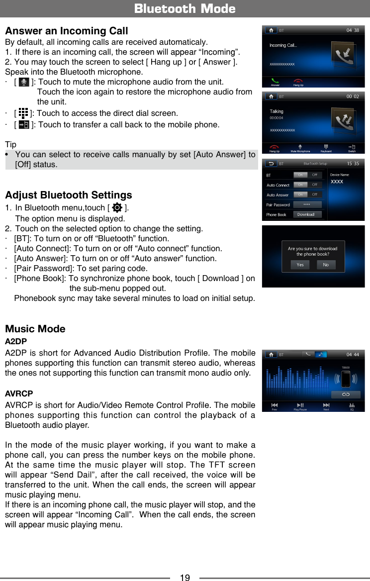 19Answer an Incoming CallBy default, all incoming calls are received automaticaly.1.   If there is an incoming call, the screen will appear &ldquo;Incoming&rdquo;. 2. You may touch the screen to select [ Hang up ] or [ Answer ].Speak into the Bluetooth microphone.∙   [   ]: Touch to mute the microphone audio from the unit.               Touch the icon again to restore the microphone audio from                the unit.∙   [   ]: Touch to access the direct dial screen.∙   [   ]: Touch to transfer a call back to the mobile phone.Tip&bull;   You can select to receive calls manually by set [Auto Answer] to [Off] status.Adjust Bluetooth Settings1.  In Bluetooth menu,touch [   ].  The option menu is displayed.2.  Touch on the selected option to change the setting.∙   [BT]: To turn on or off &ldquo;Bluetooth&rdquo; function.∙   [Auto Connect]: To turn on or off &ldquo;Auto connect&rdquo; function.∙   [Auto Answer]: To turn on or off &ldquo;Auto answer&rdquo; function.∙   [Pair Password]: To set paring code.∙   [Phone Book]: To synchronize phone book, touch [ Download ] on                            the sub-menu popped out.    Phonebook sync may take several minutes to load on initial setup.Music ModeA2DPA2DP is short for Advanced Audio Distribution Profile. The mobile phones supporting this function can transmit stereo audio, whereas the ones not supporting this function can transmit mono audio only.AVRCPAVRCP is short for Audio/Video Remote Control Profile. The mobile phones supporting this function can control the playback of a Bluetooth audio player.In the mode of the music player working, if you want to make a phone call, you can press the number keys on the mobile phone. At the same time the music player will stop. The TFT screen will appear &ldquo;Send Dail&rdquo;, after the call received, the voice will be transferred to the unit. When the call ends, the screen will appear music playing menu. If there is an incoming phone call, the music player will stop, and the screen will appear &ldquo;Incoming Call&rdquo;.  When the call ends, the screen will appear music playing menu. Bluetooth Mode