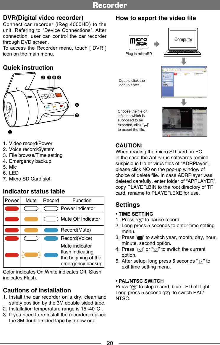 20RecorderDVR(Digital video recorder)Connect  car  recorder  (iReg 4000HD)  to  the unit. Refering to &ldquo;Device  Connections&rdquo;. After connection, user can  control  the car recorder through DVD screen.To access the Recorder  menu, touch [ DVR  ] icon on the main menu.Quick instruction167321.  Video record/Power2.  Voice record/System3.  File browse/Time setting4.  Emergency backup5.  Mic6.  LED7.  Micro SD Card slotIndicator status tablePower Mute Record FunctionPower IndicatorMute Off IndicatorRecord(Mute)Record(Voice)Mute indicator ash indicating the begining of the emergency backupColor indicates On,White indicates Off, Slash indicates Flash.Cautions of installation1.  Install the car recorder  on a dry,  clean and safety position by the 3M double-sided tape.2.  Installation temperature range is 15~40&deg;C .3.   If you need to re-install the recorder, replace the 3M double-sided tape by a new one.How to export the video leComputerPlug in microSDChoose the le on left side which is supposed to be exported, click &ldquo; &rdquo; to export the le.Double click the icon to enter.Settings&bull; TIME SETTING1.  Press &ldquo; &rdquo; to pause record. 2.   Long press 5 seconds to enter time setting menu.3.   Press &ldquo; &rdquo; to switch year, month, day, hour, minute, second option.4.   Press &ldquo; &rdquo; or &ldquo; &rdquo; to switch the current option.5.   After setup, long press 5 seconds &ldquo; &rdquo; to exit time setting menu.&bull; PAL/NTSC SWITCHPress &ldquo; &rdquo; to stop record, blue LED off light.Long press 5 second &ldquo; &rdquo; to switch PAL/NTSC.CAUTION:When reading the micro SD card on PC, in the case the Anti-virus softwares remind suspicious le or virus les of &ldquo;ADRPlayer&rdquo;, please click NO on the pop-up window of choice of delete le. In case ADRPlayer was deleted carefully, enter folder of &ldquo;APPLAYER&rdquo;, copy PLAYER.BIN to the root directory of TF card, rename to PLAYER.EXE for use.