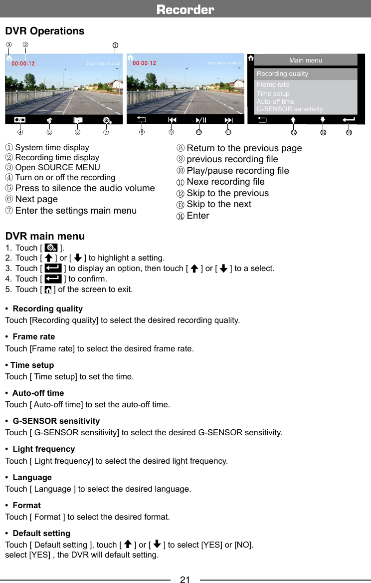 21RecorderDVR OperationsDVR main menu1.  Touch [   ].2.  Touch [   ] or [   ] to highlight a setting.3.   Touch [   ] to display an option, then touch [   ] or [   ] to a select.4.  Touch [   ] to conrm. 5.  Touch [   ] of the screen to exit.① System time display② Recording time display③ Open SOURCE MENU④ Turn on or off the recording⑤ Press to silence the audio volume⑥ Next page⑦ Enter the settings main menu10 11 1312 14&bull;  Recording quality    Touch [Recording quality] to select the desired recording quality.&bull;  Frame rate Touch [Frame rate] to select the desired frame rate.&bull; Time setupTouch [ Time setup] to set the time.&bull;  Auto-off time Touch [ Auto-off time] to set the auto-off time.&bull;  G-SENSOR sensitivity Touch [ G-SENSOR sensitivity] to select the desired G-SENSOR sensitivity.&bull;  Light frequencyTouch [ Light frequency] to select the desired light frequency.&bull;  LanguageTouch [ Language ] to select the desired language.&bull;  FormatTouch [ Format ] to select the desired format.&bull;  Default settingTouch [ Default setting ], touch [   ] or [   ] to select [YES] or [NO].select [YES] , the DVR will default setting.⑧ Return to the previous page⑨ previous recording le⑩ Play/pause recording le Nexe recording le Skip to the previous Skip to the next Enter