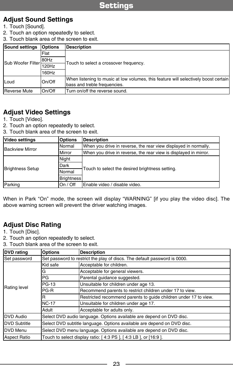 23Adjust Sound Settings1.  Touch [Sound].2.  Touch an option repeatedly to select.3.  Touch blank area of the screen to exit.  Sound settings Options DescriptionSub Woofer FilterFlatTouch to select a crossover frequency.80Hz120Hz160HzLoud On/Off When listening to music at low volumes, this feature will selectively boost certain bass and treble frequencies.Reverse Mute On/Off Turn on/off the reverse sound.Adjust Video Settings1.  Touch [Video].2.  Touch an option repeatedly to select.3.  Touch blank area of the screen to exit. Video settings Options DescriptionBackview Mirror Normal When you drive in reverse, the rear view displayed in normally.Mirror When you drive in reverse, the rear view is displayed in mirror.Brightness SetupNightTouch to select the desired brightness setting.DarkNormalBrightnessParking On / Off Enable video / disable video.When in Park  &ldquo;On&rdquo; mode, the  screen will display &ldquo;WARNING&rdquo; [if you play the  video disc]. The above warning screen will prevent the driver watching images.Adjust Disc Rating1.  Touch [Disc].2.  Touch an option repeatedly to select.3.  Touch blank area of the screen to exit. DVD rating Options DescriptionSet password Set password to restrict the play of discs. The default password is 0000.Rating levelKid safe Acceptable for children.G Acceptable for general viewers.PG Parental guidance suggested.PG-13 Unsuitable for children under age 13.PG-R Recommend parents to restrict children under 17 to view.R Restricted recommend parents to guide children under 17 to view.NC-17 Unsuitable for children under age 17.Adult Acceptable for adults only.DVD Audio Select DVD audio language. Options available are depend on DVD disc.DVD Subtitle Select DVD subtitle language. Options available are depend on DVD disc.DVD Menu Select DVD menu language. Options available are depend on DVD disc.Aspect Ratio Touch to select display ratio: [ 4:3 PS ], [ 4:3 LB ], or [16:9 ].Settings
