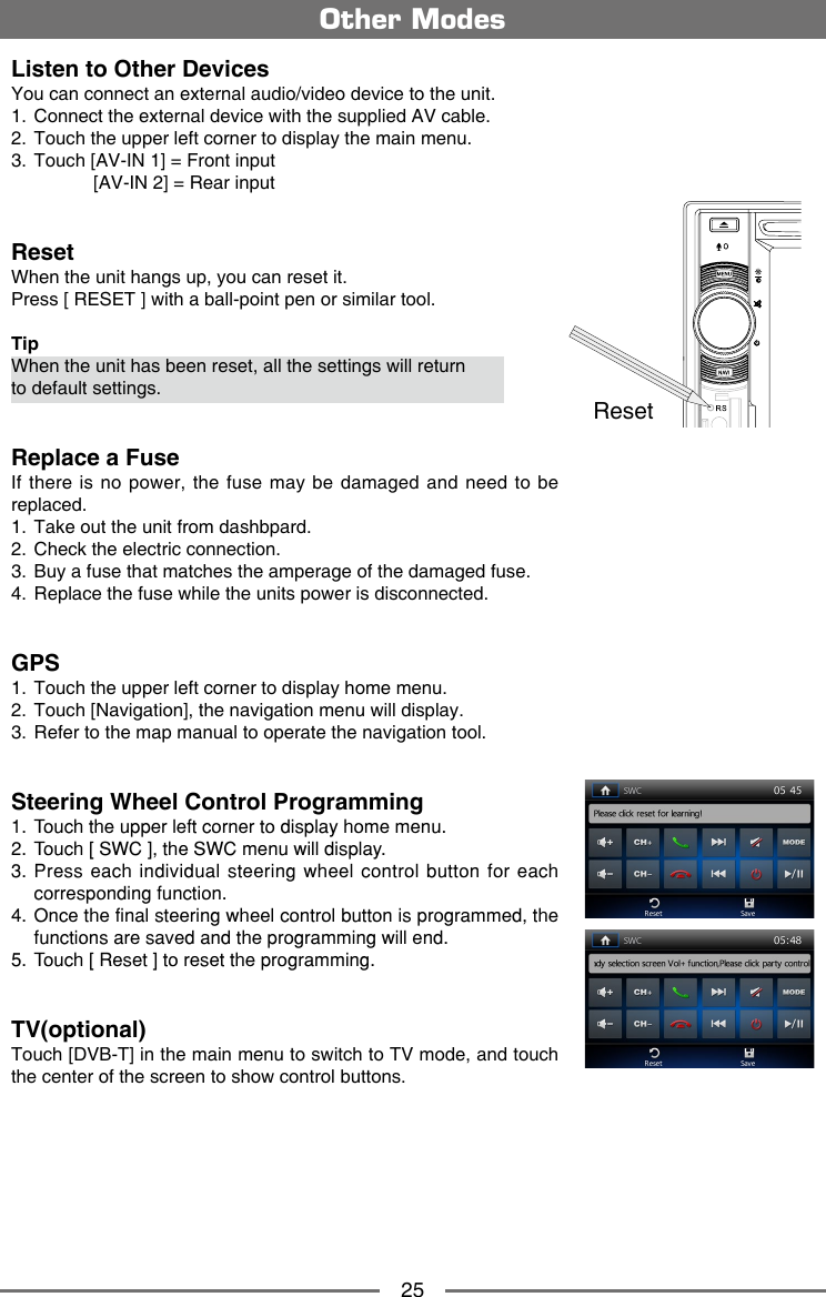 25Listen to Other DevicesYou can connect an external audio/video device to the unit.1.  Connect the external device with the supplied AV cable.2.  Touch the upper left corner to display the main menu.3.  Touch [AV-IN 1] = Front input                [AV-IN 2] = Rear inputResetWhen the unit hangs up, you can reset it.Press [ RESET ] with a ball-point pen or similar tool.TipWhen the unit has been reset, all the settings will return to default settings.Replace a FuseIf there is  no  power, the fuse may be  damaged  and need to be replaced.1.  Take out the unit from dashbpard.2.  Check the electric connection.3.  Buy a fuse that matches the amperage of the damaged fuse.4.  Replace the fuse while the units power is disconnected.GPS1.  Touch the upper left corner to display home menu.2.  Touch [Navigation], the navigation menu will display.3.  Refer to the map manual to operate the navigation tool.Steering Wheel Control Programming1.  Touch the upper left corner to display home menu.2.  Touch [ SWC ], the SWC menu will display.3. Press each individual steering wheel control button for each corresponding function.4. Once the final steering wheel control button is programmed, the functions are saved and the programming will end. 5.  Touch [ Reset ] to reset the programming.TV(optional)Touch [DVB-T] in the main menu to switch to TV mode, and touch the center of the screen to show control buttons.Other ModesReset