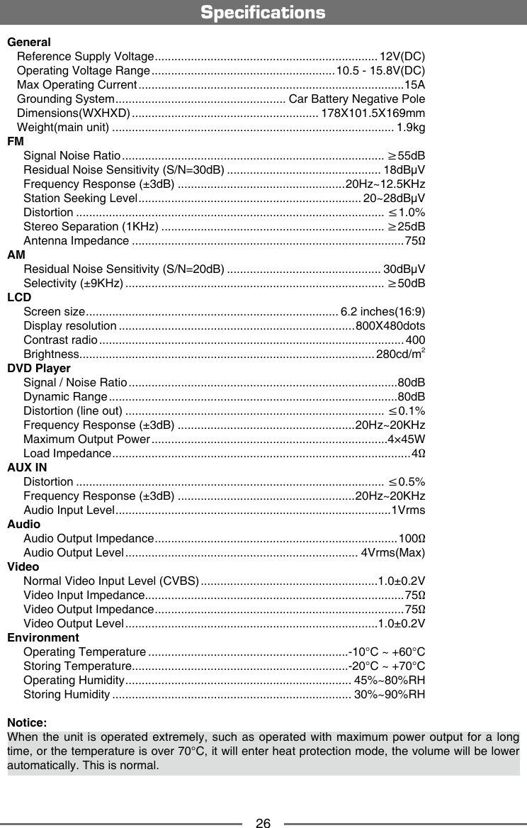 26General   Reference Supply Voltage .................................................................... 12V(DC)   Operating Voltage Range ........................................................10.5 - 15.8V(DC)   Max Operating Current .................................................................................15A   Grounding System .................................................... Car Battery Negative Pole   Dimensions(WXHXD) ......................................................... 178X101.5X169mm   Weight(main unit) ...................................................................................... 1.9kgFM     Signal Noise Ratio ................................................................................ &ge;55dB     Residual Noise Sensitivity (S/N=30dB) ............................................... 18dB&mu;V     Frequency Response (&plusmn;3dB) ...................................................20Hz~12.5KHz     Station Seeking Level .................................................................... 20~28dB&mu;V     Distortion .............................................................................................. &le;1.0%     Stereo Separation (1KHz) .................................................................... &ge;25dB     Antenna Impedance ...................................................................................75&Omega;AM     Residual Noise Sensitivity (S/N=20dB) ............................................... 30dB&mu;V     Selectivity (&plusmn;9KHz) ............................................................................... &ge;50dBLCD     Screen size ............................................................................. 6.2 inches(16:9)     Display resolution ........................................................................800X480dots     Contrast radio ............................................................................................. 400     Brightness.......................................................................................... 280cd/m2DVD Player     Signal / Noise Ratio ..................................................................................80dB     Dynamic Range ........................................................................................80dB     Distortion (line out) ............................................................................... &le;0.1%     Frequency Response (&plusmn;3dB) ......................................................20Hz~20KHz     Maximum Output Power ........................................................................4&times;45W     Load Impedance ...........................................................................................4&Omega;AUX IN     Distortion .............................................................................................. &le;0.5%     Frequency Response (&plusmn;3dB) ......................................................20Hz~20KHz     Audio Input Level ....................................................................................1VrmsAudio     Audio Output Impedance ..........................................................................100&Omega;     Audio Output Level ....................................................................... 4Vrms(Max)Video     Normal Video Input Level (CVBS) ......................................................1.0&plusmn;0.2V     Video Input Impedance...............................................................................75&Omega;     Video Output Impedance ............................................................................75&Omega;     Video Output Level .............................................................................1.0&plusmn;0.2VEnvironment     Operating Temperature .............................................................-10&deg;C ~ +60&deg;C     Storing Temperature..................................................................-20&deg;C ~ +70&deg;C     Operating Humidity ..................................................................... 45%~80%RH     Storing Humidity ......................................................................... 30%~90%RHNotice:When the  unit is operated  extremely, such as  operated with maximum  power output for  a long time, or the temperature is over 70&deg;C, it will enter heat protection mode, the volume will be lower automatically. This is normal. Specications