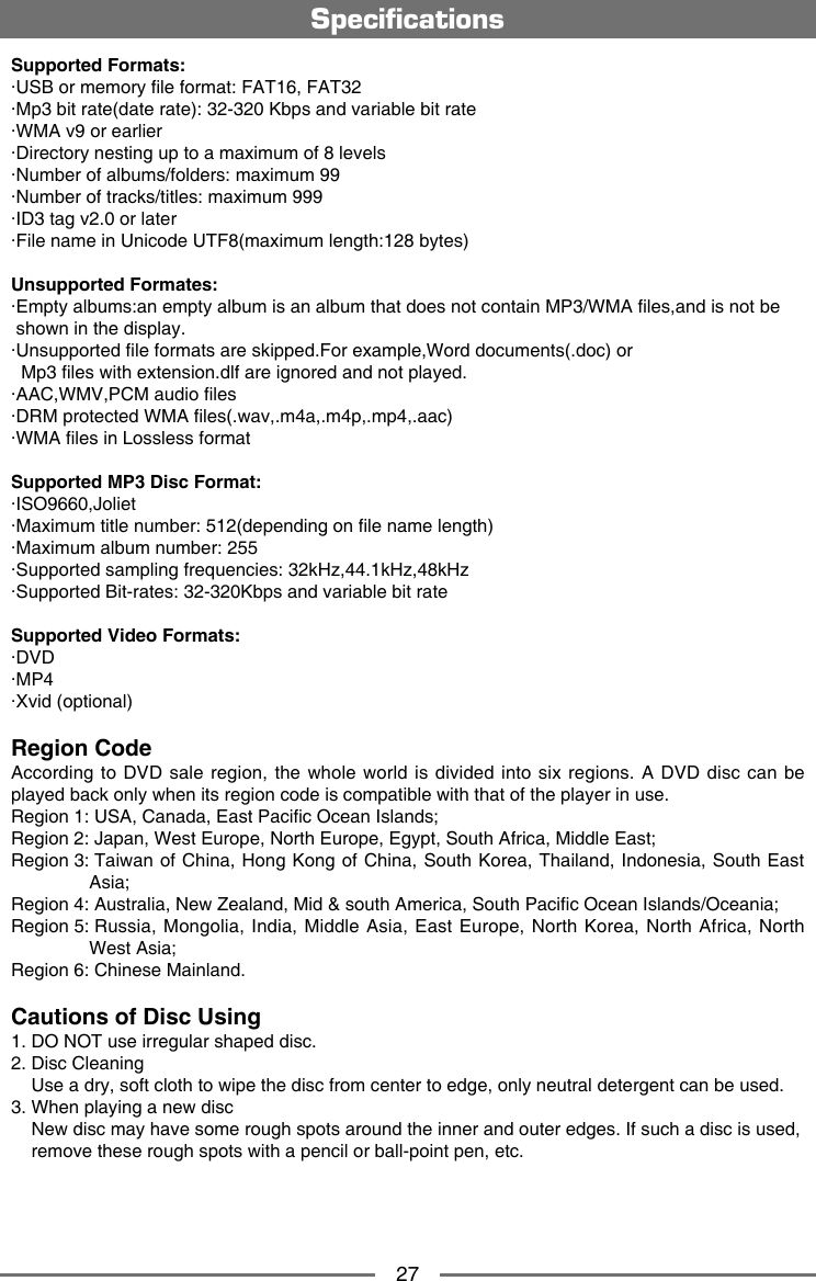 27Supported Formats:&middot;USB or memory le format: FAT16, FAT32&middot;Mp3 bit rate(date rate): 32-320 Kbps and variable bit rate&middot;WMA v9 or earlier&middot;Directory nesting up to a maximum of 8 levels&middot;Number of albums/folders: maximum 99&middot;Number of tracks/titles: maximum 999&middot;ID3 tag v2.0 or later&middot;File name in Unicode UTF8(maximum length:128 bytes)Unsupported Formates:&middot;Empty albums:an empty album is an album that does not contain MP3/WMA les,and is not be   shown in the display.&middot;Unsupported le formats are skipped.For example,Word documents(.doc) or  Mp3 les with extension.dlf are ignored and not played.&middot;AAC,WMV,PCM audio les&middot;DRM protected WMA les(.wav,.m4a,.m4p,.mp4,.aac)&middot;WMA les in Lossless formatSupported MP3 Disc Format:&middot;ISO9660,Joliet&middot;Maximum title number: 512(depending on le name length)&middot;Maximum album number: 255&middot;Supported sampling frequencies: 32kHz,44.1kHz,48kHz&middot;Supported Bit-rates: 32-320Kbps and variable bit rateSupported Video Formats:&middot;DVD&middot;MP4&middot;Xvid (optional)Region Code According to DVD  sale region, the  whole world is divided  into six regions.  A DVD disc can  be played back only when its region code is compatible with that of the player in use.Region 1:  USA, Canada, East Pacic Ocean Islands; Region 2: Japan, West Europe, North Europe, Egypt, South Africa, Middle East;Region 3:  Taiwan of China, Hong Kong of China, South Korea, Thailand,  Indonesia, South East Asia;Region 4: Australia, New Zealand, Mid &amp; south America, South Pacic Ocean Islands/Oceania;Region 5:  Russia,  Mongolia, India, Middle Asia,  East Europe, North Korea,  North Africa, North West Asia;     Region 6: Chinese Mainland.Cautions of Disc Using1. DO NOT use irregular shaped disc.2. Disc Cleaning    Use a dry, soft cloth to wipe the disc from center to edge, only neutral detergent can be used.3. When playing a new disc    New disc may have some rough spots around the inner and outer edges. If such a disc is used,    remove these rough spots with a pencil or ball-point pen, etc.   Specications
