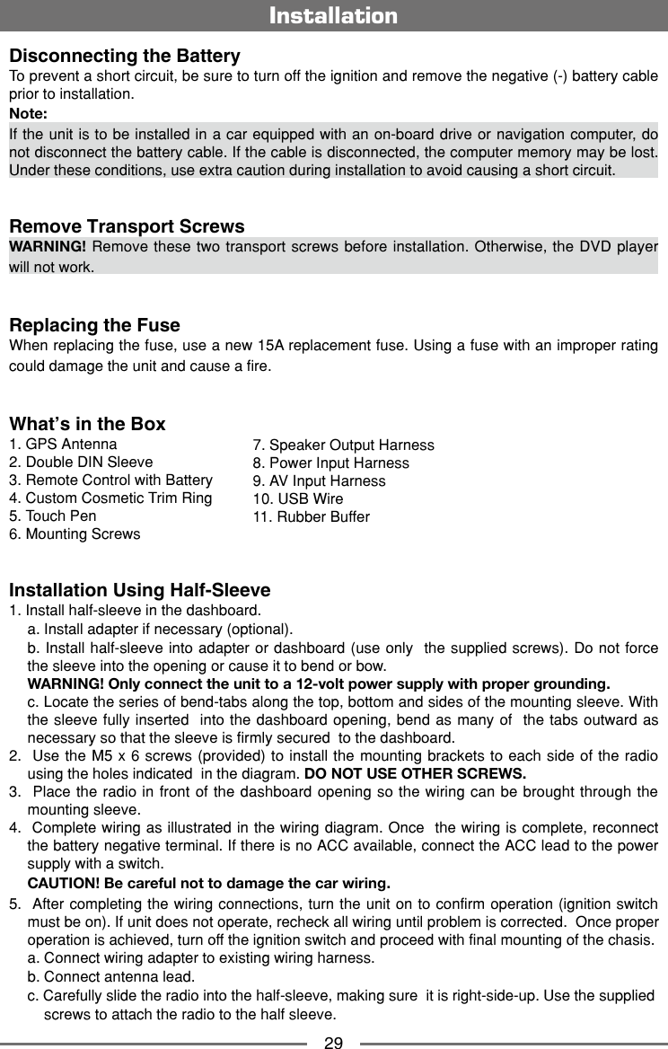 29InstallationDisconnecting the Battery To prevent a short circuit, be sure to turn off the ignition and remove the negative (-) battery cable prior to installation.Note:If the unit is to be installed in a car equipped with an on-board drive or navigation computer, do not disconnect the battery cable. If the cable is disconnected, the computer memory may be lost. Under these conditions, use extra caution during installation to avoid causing a short circuit.Remove Transport ScrewsWARNING! Remove these two transport screws before installation. Otherwise, the DVD player will not work.Replacing the FuseWhen replacing the fuse, use a new 15A replacement fuse. Using a fuse with an improper rating could damage the unit and cause a fire.What&rsquo;s in the Box1. GPS Antenna2. Double DIN Sleeve3. Remote Control with Battery4. Custom Cosmetic Trim Ring5. Touch Pen6. Mounting ScrewsInstallation Using Half-Sleeve1. Install half-sleeve in the dashboard.     a. Install adapter if necessary (optional).    b. Install half-sleeve into adapter or dashboard (use only  the supplied screws). Do not force the sleeve into the opening or cause it to bend or bow.   WARNING! Only connect the unit to a 12-volt power supply with proper grounding.  c. Locate the series of bend-tabs along the top, bottom and sides of the mounting sleeve. With the sleeve fully inserted  into the dashboard opening, bend as many of  the tabs outward as necessary so that the sleeve is firmly secured  to the dashboard. 2.  Use the M5 x 6 screws (provided) to install the mounting brackets to each side of the radio using the holes indicated  in the diagram. DO NOT USE OTHER SCREWS. 3.  Place the radio in front of the dashboard opening so the wiring can be brought through the mounting sleeve. 4.  Complete wiring as illustrated in the wiring diagram. Once  the wiring is complete, reconnect the battery negative terminal. If there is no ACC available, connect the ACC lead to the power supply with a switch. CAUTION! Be careful not to damage the car wiring. 5.  After completing the wiring connections, turn the unit on to confirm operation (ignition switch must be on). If unit does not operate, recheck all wiring until problem is corrected.  Once proper operation is achieved, turn off the ignition switch and proceed with final mounting of the chasis.  a. Connect wiring adapter to existing wiring harness.    b. Connect antenna lead.    c. Carefully slide the radio into the half-sleeve, making sure  it is right-side-up. Use the supplied      screws to attach the radio to the half sleeve.7. Speaker Output Harness8. Power Input Harness9. AV Input Harness10. USB Wire11. Rubber Buffer
