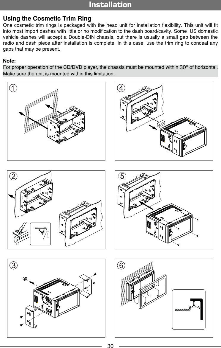 30Using the Cosmetic Trim RingOne cosmetic  trim rings is packaged with the head  unit for installation exibility. This unit will t into most import dashes with little or no modication to the dash board/cavity. Some  US domestic vehicle dashes  will accept a  Double-DIN chassis, but  there is usually a small gap between the radio and dash piece after installation is complete. In this case, use the trim ring to conceal any gaps that may be present.Note: For proper operation of the CD/DVD player, the chassis must be mounted within 30&deg; of horizontal. Make sure the unit is mounted within this limitation.Installation