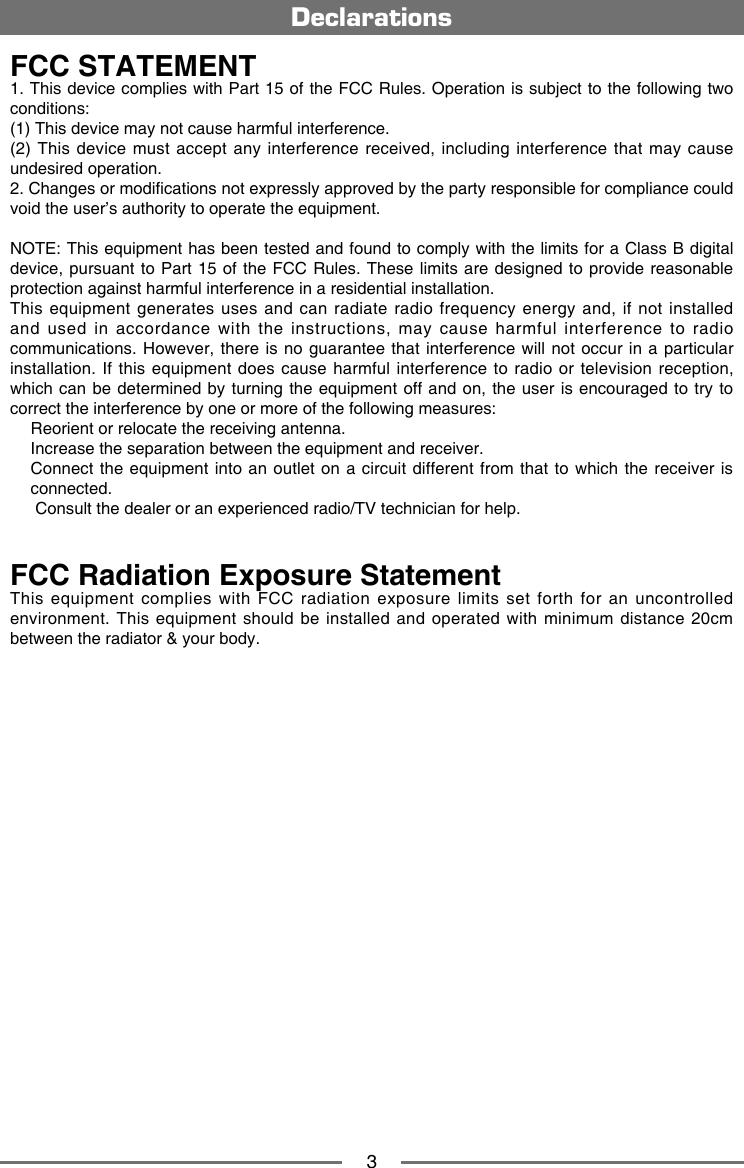 3DeclarationsFCC STATEMENT1. This device complies with Part 15 of the FCC Rules. Operation is subject to the following two conditions: (1) This device may not cause harmful interference. (2) This device must  accept  any  interference received, including interference that  may  cause undesired operation. 2. Changes or modications not expressly approved by the party responsible for compliance could void the user&rsquo;s authority to operate the equipment.  NOTE: This equipment has been tested and found to comply with the limits for a Class B digital device, pursuant  to Part 15 of the FCC Rules.  These limits are designed to  provide reasonable protection against harmful interference in a residential installation.This equipment generates uses and can radiate radio frequency energy and, if not installed and used in accordance with the instructions, may cause harmful interference to radio communications. However,  there is no  guarantee that interference  will not occur  in a particular installation. If this  equipment  does cause harmful interference  to radio or television reception, which can  be determined by turning the  equipment off and on, the  user is encouraged to try  to correct the interference by one or more of the following measures:  Reorient or relocate the receiving antenna.  Increase the separation between the equipment and receiver.   Connect the equipment into an outlet on a circuit different from that to which the receiver is connected.   Consult the dealer or an experienced radio/TV technician for help.FCC Radiation Exposure StatementThis  equipment  complies  with  FCC  radiation  exposure  limits  set  forth  for  an  uncontrolled environment. This equipment should be installed  and  operated  with  minimum  distance  20cm between the radiator &amp; your body.