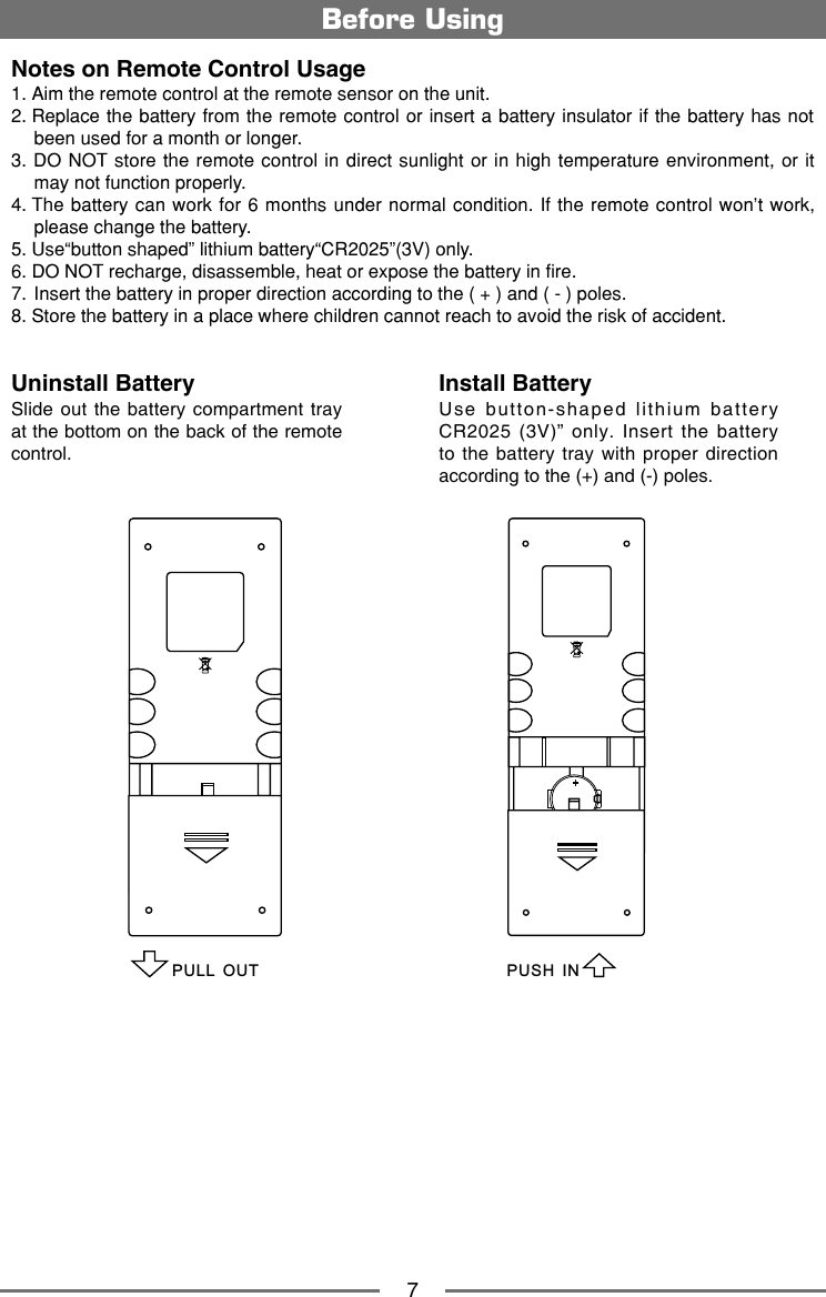 7Notes on Remote Control Usage1. Aim the remote control at the remote sensor on the unit.2.  Replace the battery from the remote control or insert a battery insulator if the battery has not been used for a month or longer.3.  DO NOT store the remote control in direct sunlight or in high temperature environment, or it may not function properly.4.  The battery can work for 6 months under normal condition. If the remote control won&rsquo;t work, please change the battery.5. Use&ldquo;button shaped&rdquo; lithium battery&ldquo;CR2025&rdquo;(3V) only.6. DO NOT recharge, disassemble, heat or expose the battery in fire.7.  Insert the battery in proper direction according to the ( + ) and ( - ) poles.8. Store the battery in a place where children cannot reach to avoid the risk of accident.Uninstall BatterySlide out the  battery  compartment tray at the bottom on the back of the remote control.Install BatteryUse  button-shaped  lithium  battery CR2025  (3V)&rdquo;  only.  Insert  the  battery to the battery tray with  proper  direction according to the (+) and (-) poles.Before UsingPULL OUTPUSH IN