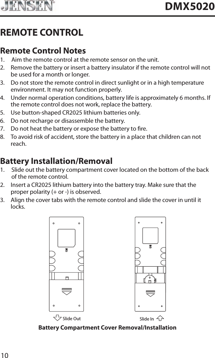 10DMX5020REMOTE CONTROLRemote Control Notes1.  Aim the remote control at the remote sensor on the unit.2.   Remove the battery or insert a battery insulator if the remote control will not be used for a month or longer.3.   Do not store the remote control in direct sunlight or in a high temperature environment. It may not function properly.4.   Under normal operation conditions, battery life is approximately 6 months. If the remote control does not work, replace the battery.5.  Use button-shaped CR2025 lithium batteries only.6.  Do not recharge or disassemble the battery.7.  Do not heat the battery or expose the battery to re.8.   To avoid risk of accident, store the battery in a place that children can not reach.Battery Installation/Removal1.   Slide out the battery compartment cover located on the bottom of the back of the remote control.2.   Insert a CR2025 lithium battery into the battery tray. Make sure that the proper polarity (+ or -) is observed.3.   Align the cover tabs with the remote control and slide the cover in until it locks.Slide OutSlide InBattery Compartment Cover Removal/Installation