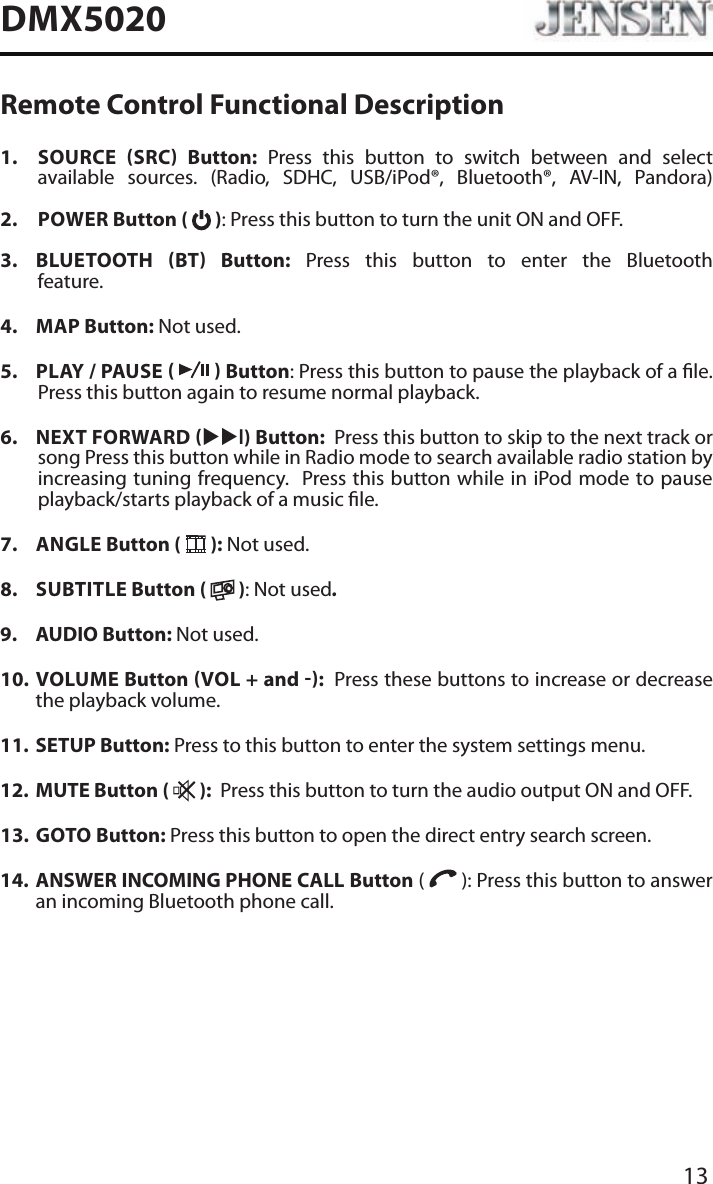 13DMX5020Remote Control Functional Description1.    SOURCE SRC Button: Press this button to switch between and select available sources. (Radio, SDHC, USB/iPod&reg;, Bluetooth&reg;, AV-IN, Pandora) 2.   POWER Button (   ): Press this button to turn the unit ON and OFF.   3.   BLUETOOTH  BT  Button: Press this button to enter the Bluetooth feature. 4.  MAP Button: Not used.5.  PLAY / PAUSE     Button: Press this button to pause the playback of a le.  Press this button again to resume normal playback.6.  NEXT FORWARD uul) Button:  Press this button to skip to the next track or song Press this button while in Radio mode to search available radio station by increasing tuning frequency.  Press this button while in iPod mode to pause playback/starts playback of a music le.7.  ANGLE Button (   ): Not used.8.  SUBTITLE Button (   ): Not used.9.   AUDIO  Button:  Not used.10.   VOLUME  Button VOL + and :  Press these buttons to increase or decrease the playback volume.11.  SETUP Button: Press to this button to enter the system settings menu.12.  MUTE Button (   ):  Press this button to turn the audio output ON and OFF.13.   GOTO  Button: Press this button to open the direct entry search screen.14.   ANSWER INCOMING PHONE CALL Button (   ): Press this button to answer an incoming Bluetooth phone call.