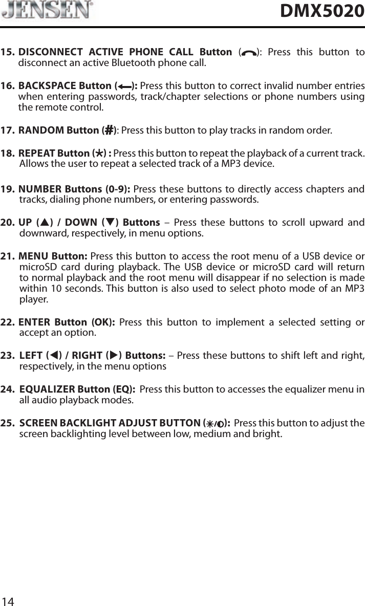 14DMX502015.   DISCONNECT ACTIVE PHONE CALL Button ( ): Press this button to disconnect an active Bluetooth phone call.16.    BACKSPACE Button ( ): Press this button to correct invalid number entries when entering passwords, track/chapter selections or phone numbers using the remote control.17.   RANDOM  Button ( ): Press this button to play tracks in random order.18.   REPEAT  Button   : Press this button to repeat the playback of a current track. Allows the user to repeat a selected track of a MP3 device.19.  NUMBER Buttons (0-9): Press these buttons to directly access chapters and tracks, dialing phone numbers, or entering passwords. 20.  UP (p) / DOWN q) Buttons &ndash; Press these buttons to scroll upward and downward, respectively, in menu options. 21.  MENU Button: Press this button to access the root menu of a USB device or microSD card during playback. The USB device or microSD card will return to normal playback and the root menu will disappear if no selection is made within 10 seconds. This button is also used to select photo mode of an MP3 player.22.  ENTER Button (OK): Press this button to implement a selected setting or accept an option. 23.  LEFT t / RIGHT u Buttons: &ndash; Press these buttons to shift left and right, respectively, in the menu options24.  EQUALIZER Button (EQ):  Press this button to accesses the equalizer menu in all audio playback modes.25.  SCREEN BACKLIGHT ADJUST BUTTON  :  Press this button to adjust the screen backlighting level between low, medium and bright.