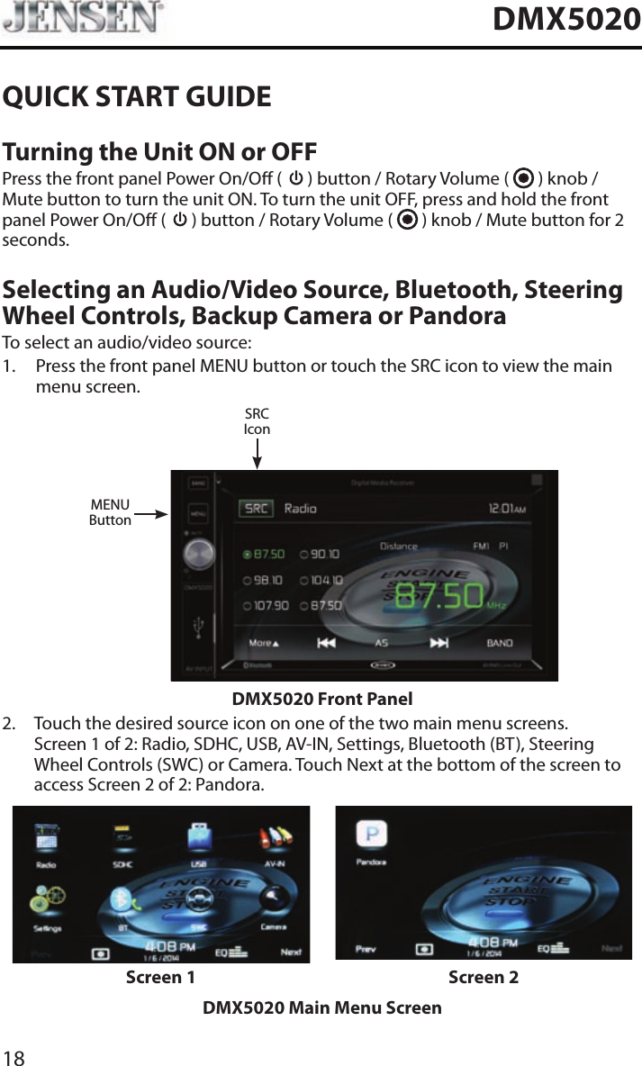 18DMX5020QUICK START GUIDETurning the Unit ON or OFFPress the front panel Power On/O (   ) button / Rotary Volume (   ) knob / Mute button to turn the unit ON. To turn the unit OFF, press and hold the front panel Power On/O (   ) button / Rotary Volume (   ) knob / Mute button for 2 seconds.Selecting an Audio/Video Source, Bluetooth, Steering Wheel Controls, Backup Camera or PandoraTo select an audio/video source:1.   Press the front panel MENU button or touch the SRC icon to view the main menu screen.MENUButtonSRCIconDMX5020 Front Panel2.   Touch the desired source icon on one of the two main menu screens. Screen 1 of 2: Radio, SDHC, USB, AV-IN, Settings, Bluetooth (BT), Steering Wheel Controls (SWC) or Camera. Touch Next at the bottom of the screen to access Screen 2 of 2: Pandora.Screen 1 Screen 2DMX5020 Main Menu Screen