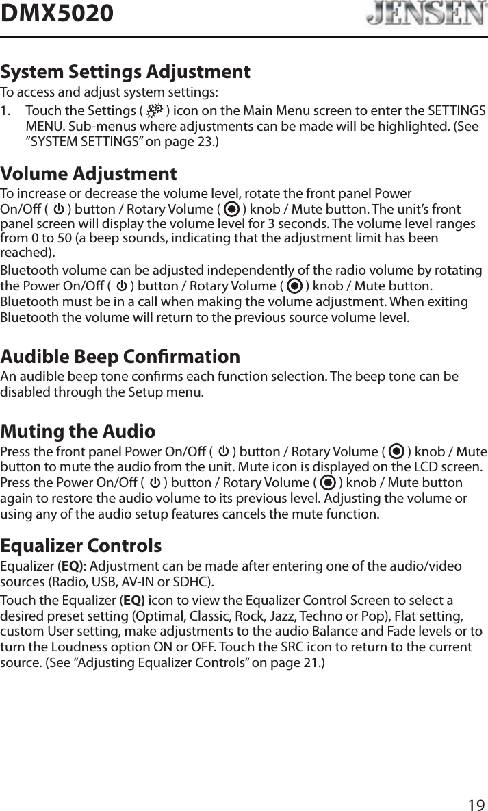 19DMX5020System Settings AdjustmentTo access and adjust system settings:1.   Touch the Settings (   ) icon on the Main Menu screen to enter the SETTINGS MENU. Sub-menus where adjustments can be made will be highlighted. (See &rdquo;SYSTEM SETTINGS&rdquo; on page 23.)Volume AdjustmentTo increase or decrease the volume level, rotate the front panel Power  On/O (   ) button / Rotary Volume (   ) knob / Mute button. The unit&rsquo;s front panel screen will display the volume level for 3 seconds. The volume level ranges from 0 to 50 (a beep sounds, indicating that the adjustment limit has been reached).Bluetooth volume can be adjusted independently of the radio volume by rotating the Power On/O (   ) button / Rotary Volume (   ) knob / Mute button. Bluetooth must be in a call when making the volume adjustment. When exiting Bluetooth the volume will return to the previous source volume level.Audible Beep ConrmationAn audible beep tone conrms each function selection. The beep tone can be disabled through the Setup menu. Muting the AudioPress the front panel Power On/O (   ) button / Rotary Volume (   ) knob / Mute button to mute the audio from the unit. Mute icon is displayed on the LCD screen. Press the Power On/O (   ) button / Rotary Volume (   ) knob / Mute button again to restore the audio volume to its previous level. Adjusting the volume or using any of the audio setup features cancels the mute function.Equalizer ControlsEqualizer (EQ): Adjustment can be made after entering one of the audio/video sources (Radio, USB, AV-IN or SDHC).Touch the Equalizer (EQ) icon to view the Equalizer Control Screen to select a desired preset setting (Optimal, Classic, Rock, Jazz, Techno or Pop), Flat setting, custom User setting, make adjustments to the audio Balance and Fade levels or to turn the Loudness option ON or OFF. Touch the SRC icon to return to the current source. (See &rdquo;Adjusting Equalizer Controls&rdquo; on page 21.)
