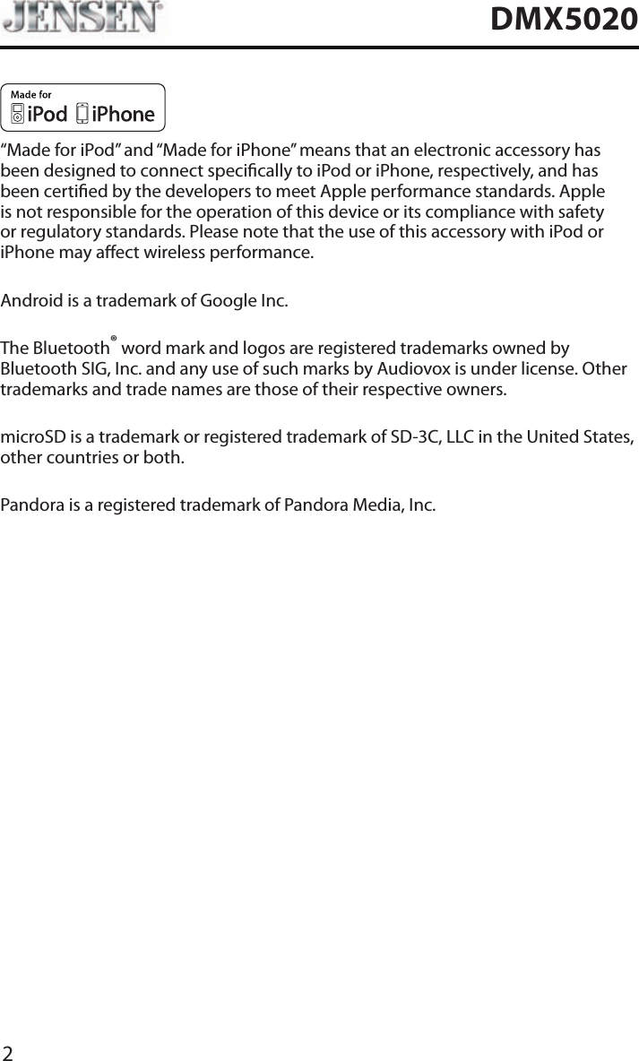 2DMX5020&ldquo;Made for iPod&rdquo; and &ldquo;Made for iPhone&rdquo; means that an electronic accessory has been designed to connect specically to iPod or iPhone, respectively, and has been certied by the developers to meet Apple performance standards. Apple is not responsible for the operation of this device or its compliance with safety or regulatory standards. Please note that the use of this accessory with iPod or iPhone may aect wireless performance.Android is a trademark of Google Inc.The Bluetooth&reg; word mark and logos are registered trademarks owned by Bluetooth SIG, Inc. and any use of such marks by Audiovox is under license. Other trademarks and trade names are those of their respective owners.microSD is a trademark or registered trademark of SD-3C, LLC in the United States, other countries or both.Pandora is a registered trademark of Pandora Media, Inc.