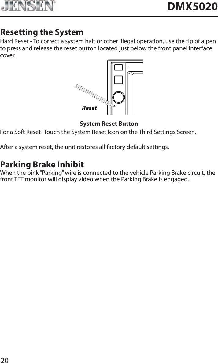 20DMX5020Resetting the SystemHard Reset - To correct a system halt or other illegal operation, use the tip of a pen to press and release the reset button located just below the front panel interface cover.ResetSystem Reset ButtonFor a Soft Reset- Touch the System Reset Icon on the Third Settings Screen.After a system reset, the unit restores all factory default settings.Parking Brake InhibitWhen the pink &ldquo;Parking&rdquo; wire is connected to the vehicle Parking Brake circuit, the front TFT monitor will display video when the Parking Brake is engaged. 