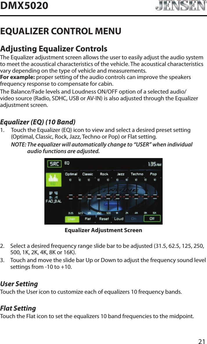 21DMX5020EQUALIZER CONTROL MENUAdjusting Equalizer ControlsThe Equalizer adjustment screen allows the user to easily adjust the audio system to meet the acoustical characteristics of the vehicle. The acoustical characteristics vary depending on the type of vehicle and measurements. For example: proper setting of the audio controls can improve the speakers frequency response to compensate for cabin.The Balance/Fade levels and Loudness ON/OFF option of a selected audio/video source (Radio, SDHC, USB or AV-IN) is also adjusted through the Equalizer adjustment screen.Equalizer (EQ) (10 Band)1.   Touch the Equalizer (EQ) icon to view and select a desired preset setting (Optimal, Classic, Rock, Jazz, Techno or Pop) or Flat setting.NOTE:  The equalizer will automatically change to &ldquo;USER&rdquo; when individual audio functions are adjusted.Equalizer Adjustment Screen2.   Select a desired frequency range slide bar to be adjusted (31.5, 62.5, 125, 250, 500, 1K, 2K, 4K, 8K or 16K).3.   Touch and move the slide bar Up or Down to adjust the frequency sound level settings from -10 to +10.User SettingTouch the User icon to customize each of equalizers 10 frequency bands. Flat SettingTouch the Flat icon to set the equalizers 10 band frequencies to the midpoint. 
