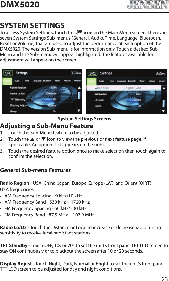 23DMX5020SYSTEM SETTINGSTo access System Settings, touch the   icon on the Main Menu screen. There are seven System Settings Sub-menus (General, Audio, Time, Language, Bluetooth, Reset or Volume) that are used to adjust the performance of each option of the DMX5020. The Version Sub-menu is for information only. Touch a desired Sub-Menu and the Sub-menu will appear highlighted. The features available for adjustment will appear on the screen.System Settings ScreensAdjusting a Sub-Menu Feature1.   Touch the Sub-Menu feature to be adjusted.2.   Touch  the  p or q icon to view the previous or next feature page, if applicable. An options list appears on the right. 3.   Touch the desired feature option once to make selection then touch again to conrm the selection.General Sub-menu FeaturesRadio Region - USA, China, Japan, Europe, Europe (LW), and Orient (OIRT)USA frequencies:&bull; AM Frequency Spacing - 9 kHz/10 kHz &bull; AM Frequency Band - 530 kHz ~ 1720 kHz&bull; FM Frequency Spacing - 50 kHz/200 kHz&bull; FM Frequency Band - 87.5 MHz ~ 107.9 MHzRadio Lo/Dx - Touch the Distance or Local to increase or decrease radio tuning sensitivity to receive local or distant stations.TFT Standby - Touch OFF, 10s or 20s to set the unit&rsquo;s front panel TFT LCD screen to stay ON continuously or to blackout the screen after 10 or 20 seconds.Display Adjust - Touch Night, Dark, Normal or Bright to set the unit&rsquo;s front panel TFT LCD screen to be adjusted for day and night conditions.