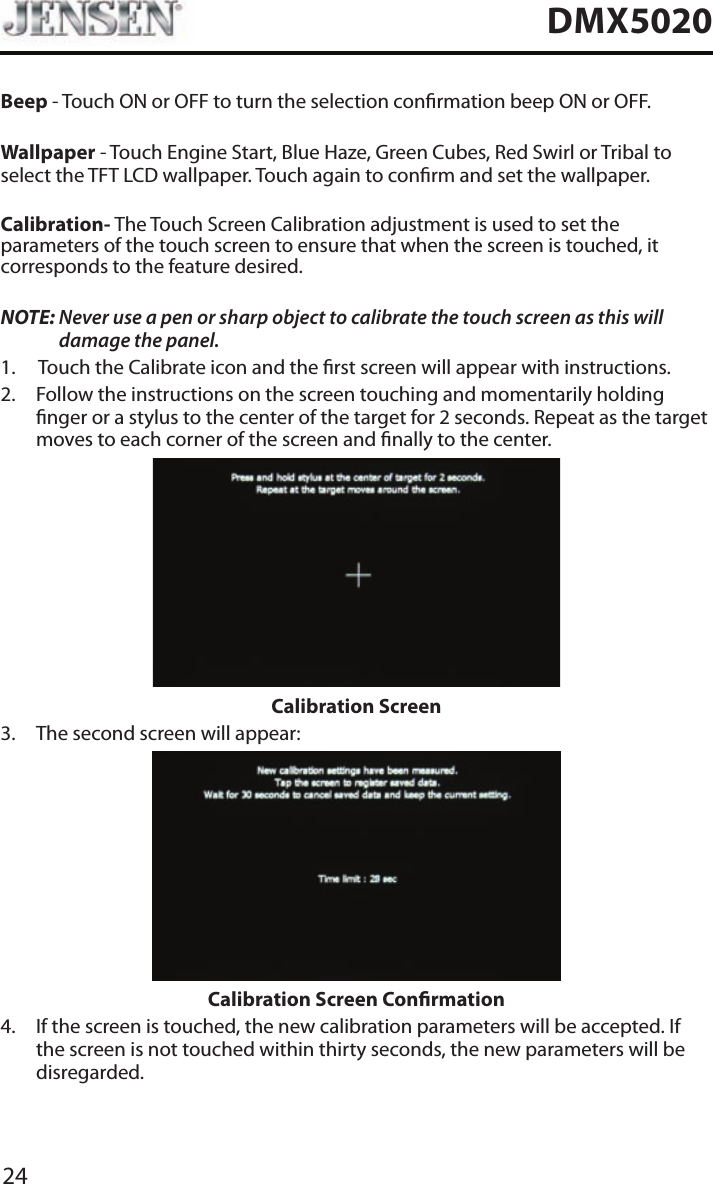 24DMX5020Beep - Touch ON or OFF to turn the selection conrmation beep ON or OFF.Wallpaper - Touch Engine Start, Blue Haze, Green Cubes, Red Swirl or Tribal to select the TFT LCD wallpaper. Touch again to conrm and set the wallpaper.Calibration- The Touch Screen Calibration adjustment is used to set the parameters of the touch screen to ensure that when the screen is touched, it corresponds to the feature desired.NOTE:  Never use a pen or sharp object to calibrate the touch screen as this will damage the panel.1.  Touch the Calibrate icon and the rst screen will appear with instructions.2.   Follow the instructions on the screen touching and momentarily holding nger or a stylus to the center of the target for 2 seconds. Repeat as the target moves to each corner of the screen and nally to the center.Calibration Screen3.  The second screen will appear:Calibration Screen Conrmation4.   If the screen is touched, the new calibration parameters will be accepted. If the screen is not touched within thirty seconds, the new parameters will be disregarded.