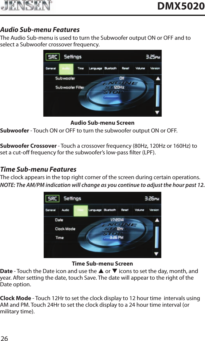 26DMX5020Audio Sub-menu FeaturesThe Audio Sub-menu is used to turn the Subwoofer output ON or OFF and to select a Subwoofer crossover frequency.Audio Sub-menu ScreenSubwoofer - Touch ON or OFF to turn the subwoofer output ON or OFF.Subwoofer Crossover - Touch a crossover frequency (80Hz, 120Hz or 160Hz) to set a cut-o frequency for the subwoofer&rsquo;s low-pass lter (LPF).Time Sub-menu FeaturesThe clock appears in the top right corner of the screen during certain operations.NOTE: The AM/PM indication will change as you continue to adjust the hour past 12.Time Sub-menu ScreenDate - Touch the Date icon and use the p or q icons to set the day, month, and year. After setting the date, touch Save. The date will appear to the right of the Date option. Clock Mode - Touch 12Hr to set the clock display to 12 hour time  intervals using AM and PM. Touch 24Hr to set the clock display to a 24 hour time interval (or military time).