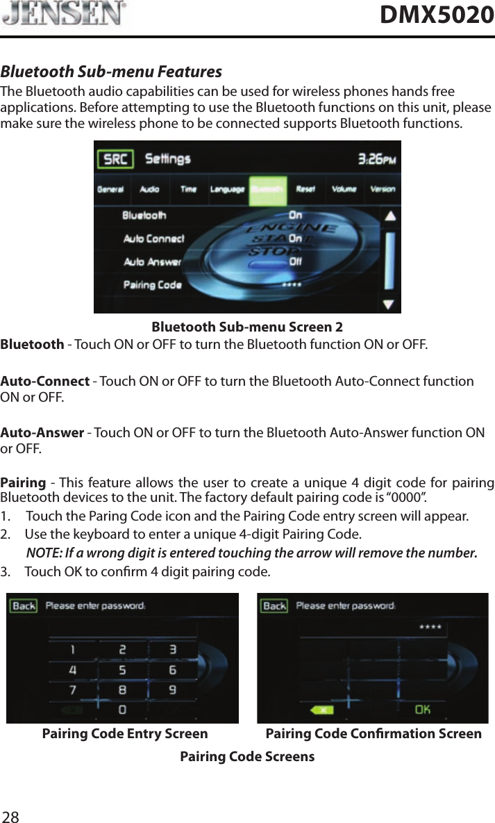 28DMX5020Bluetooth Sub-menu FeaturesThe Bluetooth audio capabilities can be used for wireless phones hands free applications. Before attempting to use the Bluetooth functions on this unit, please make sure the wireless phone to be connected supports Bluetooth functions.Bluetooth Sub-menu Screen 2Bluetooth - Touch ON or OFF to turn the Bluetooth function ON or OFF.Auto-Connect - Touch ON or OFF to turn the Bluetooth Auto-Connect function ON or OFF.Auto-Answer - Touch ON or OFF to turn the Bluetooth Auto-Answer function ON or OFF.Pairing - This feature allows the user to create a unique 4 digit code for pairing Bluetooth devices to the unit. The factory default pairing code is &ldquo;0000&rdquo;.1.  Touch the Paring Code icon and the Pairing Code entry screen will appear. 2.  Use the keyboard to enter a unique 4-digit Pairing Code.NOTE:  If a wrong digit is entered touching the arrow will remove the number.3.  Touch OK to conrm 4 digit pairing code.Pairing Code Entry Screen Pairing Code Conrmation ScreenPairing Code Screens