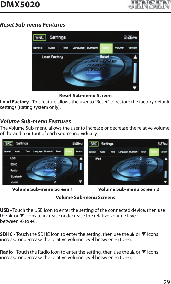 29DMX5020Reset Sub-menu FeaturesReset Sub-menu ScreenLoad Factory - This feature allows the user to &ldquo;Reset&rdquo; to restore the factory default settings (Rating system only).Volume Sub-menu FeaturesThe Volume Sub-menu allows the user to increase or decrease the relative volume of the audio output of each source individually.Volume Sub-menu Screen 1 Volume Sub-menu Screen 2Volume Sub-menu ScreensUSB - Touch the USB icon to enter the setting of the connected device, then use the p or q icons to increase or decrease the relative volume level  between -6 to +6.SDHC - Touch the SDHC icon to enter the setting, then use the p or q icons increase or decrease the relative volume level between -6 to +6.Radio - Touch the Radio icon to enter the setting, then use the p or q icons increase or decrease the relative volume level between -6 to +6.