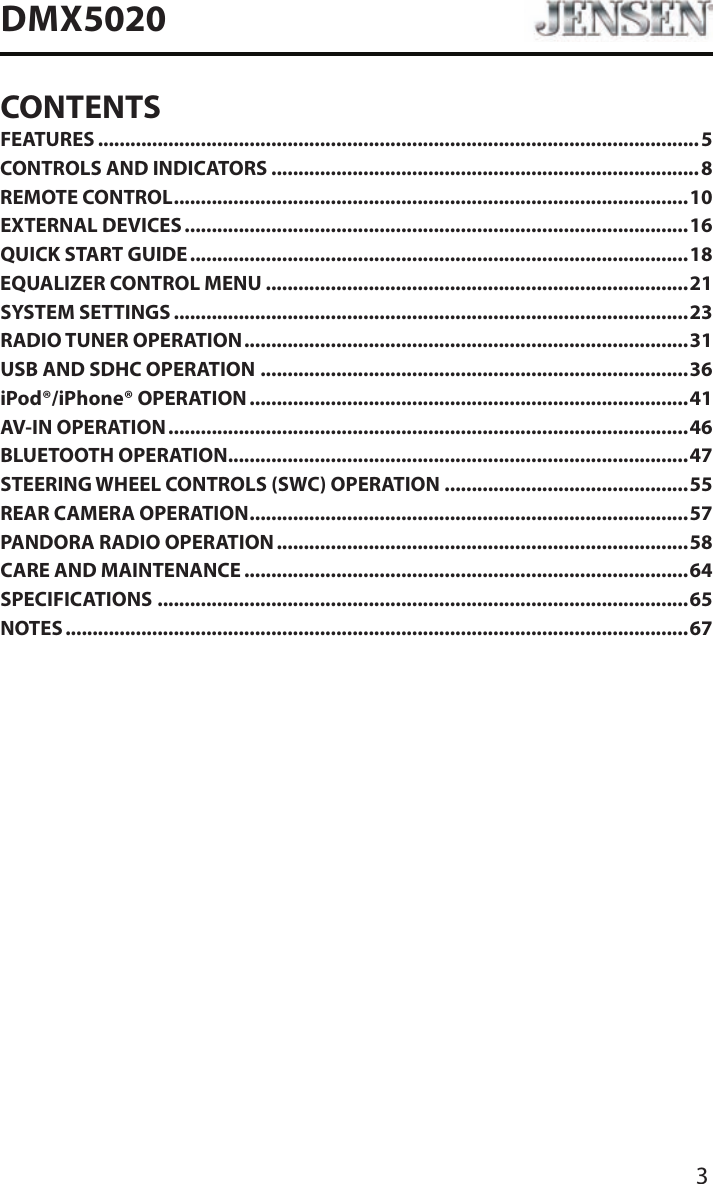 3DMX5020CONTENTSFEATURES ...............................................................................................................5CONTROLS AND INDICATORS ...............................................................................8REMOTE CONTROL ...............................................................................................10EXTERNAL DEVICES .............................................................................................16QUICK START GUIDE ............................................................................................18EQUALIZER CONTROL MENU ..............................................................................21SYSTEM SETTINGS ...............................................................................................23RADIO TUNER OPERATION .................................................................................. 31USB AND SDHC OPERATION ...............................................................................36iPod&reg;/iPhone&reg; OPERATION .................................................................................41AV-IN OPERATION ................................................................................................ 46BLUETOOTH OPERATION .....................................................................................47STEERING WHEEL CONTROLS (SWC) OPERATION .............................................55REAR CAMERA OPERATION .................................................................................57PANDORA RADIO OPERATION ............................................................................58CARE AND MAINTENANCE ..................................................................................64SPECIFICATIONS ..................................................................................................65NOTES ...................................................................................................................67