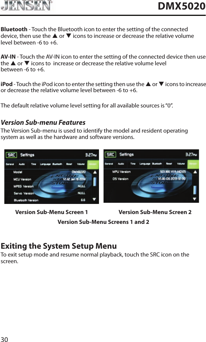 30DMX5020Bluetooth - Touch the Bluetooth icon to enter the setting of the connected device, then use the p or q icons to increase or decrease the relative volume level between -6 to +6.AV-IN - Touch the AV-IN icon to enter the setting of the connected device then use the p or q icons to  increase or decrease the relative volume level  between -6 to +6. iPod - Touch the iPod icon to enter the setting then use the p or q icons to increase or decrease the relative volume level between -6 to +6.The default relative volume level setting for all available sources is &ldquo;0&rdquo;.Version Sub-menu FeaturesThe Version Sub-menu is used to identify the model and resident operating system as well as the hardware and software versions.Version Sub-Menu Screen 1 Version Sub-Menu Screen 2Version Sub-Menu Screens 1 and 2Exiting the System Setup MenuTo exit setup mode and resume normal playback, touch the SRC icon on the screen.