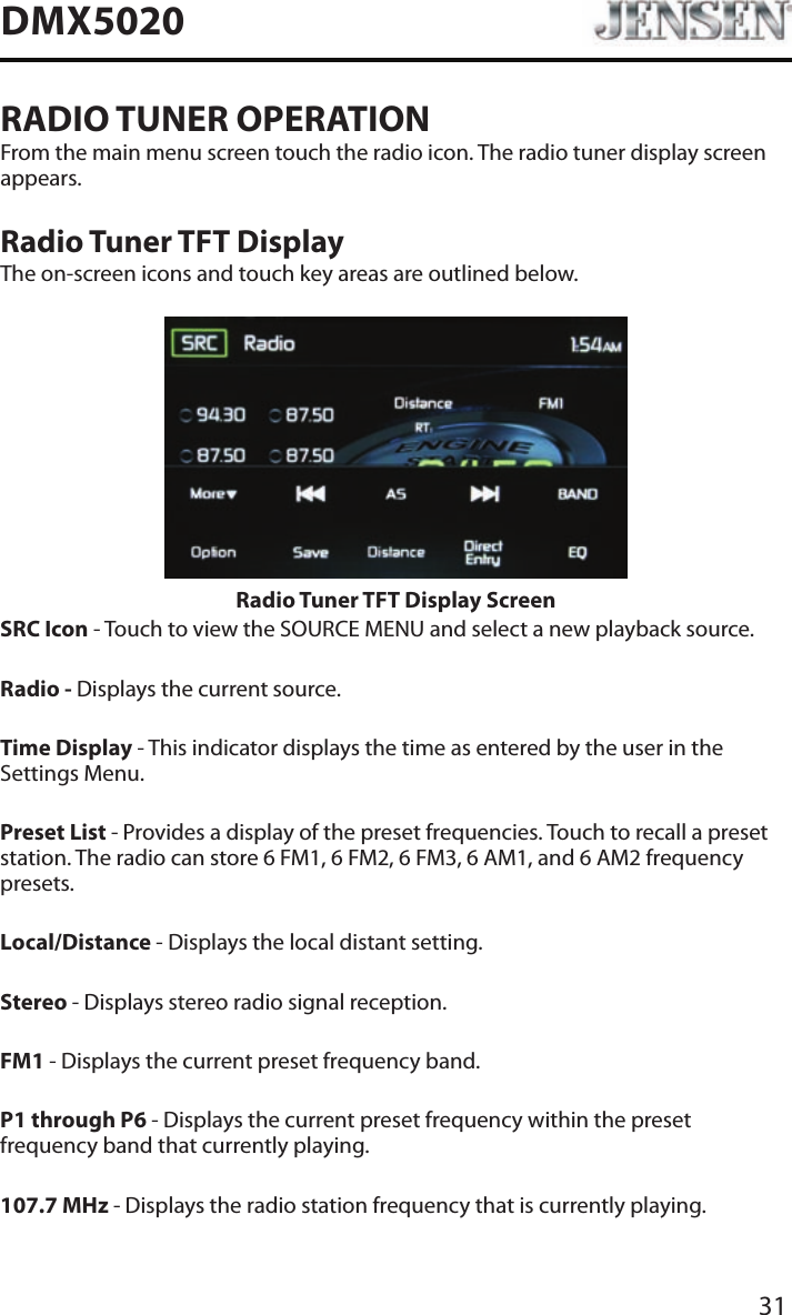 31DMX5020RADIO TUNER OPERATIONFrom the main menu screen touch the radio icon. The radio tuner display screen appears.Radio Tuner TFT DisplayThe on-screen icons and touch key areas are outlined below.Radio Tuner TFT Display Screen SRC Icon - Touch to view the SOURCE MENU and select a new playback source. Radio - Displays the current source.Time Display - This indicator displays the time as entered by the user in the Settings Menu.Preset List - Provides a display of the preset frequencies. Touch to recall a preset station. The radio can store 6 FM1, 6 FM2, 6 FM3, 6 AM1, and 6 AM2 frequency presets.Local/Distance - Displays the local distant setting.Stereo - Displays stereo radio signal reception.FM1 - Displays the current preset frequency band. P1 through P6 - Displays the current preset frequency within the preset frequency band that currently playing. 107.7 MHz - Displays the radio station frequency that is currently playing.