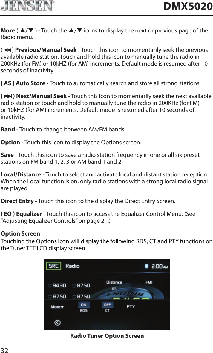32DMX5020More ( p/q ) - Touch the p/q icons to display the next or previous page of the Radio menu. (   ) Previous/Manual Seek - Touch this icon to momentarily seek the previous available radio station. Touch and hold this icon to manually tune the radio in 200KHz (for FM) or 10kHZ (for AM) increments. Default mode is resumed after 10 seconds of inactivity.( AS ) Auto Store - Touch to automatically search and store all strong stations.(   ) Next/Manual Seek - Touch this icon to momentarily seek the next available radio station or touch and hold to manually tune the radio in 200KHz (for FM) or 10kHZ (for AM) increments. Default mode is resumed after 10 seconds of inactivity.Band - Touch to change between AM/FM bands.Option - Touch this icon to display the Options screen.Save - Touch this icon to save a radio station frequency in one or all six preset stations on FM band 1, 2, 3 or AM band 1 and 2.Local/Distance - Touch to select and activate local and distant station reception. When the Local function is on, only radio stations with a strong local radio signal are played.Direct Entry - Touch this icon to the display the Direct Entry Screen.( EQ ) Equalizer - Touch this icon to access the Equalizer Control Menu. (See &ldquo;Adjusting Equalizer Controls&rdquo; on page 21.)Option ScreenTouching the Options icon will display the following RDS, CT and PTY functions on the Tuner TFT LCD display screen.Radio Tuner Option Screen