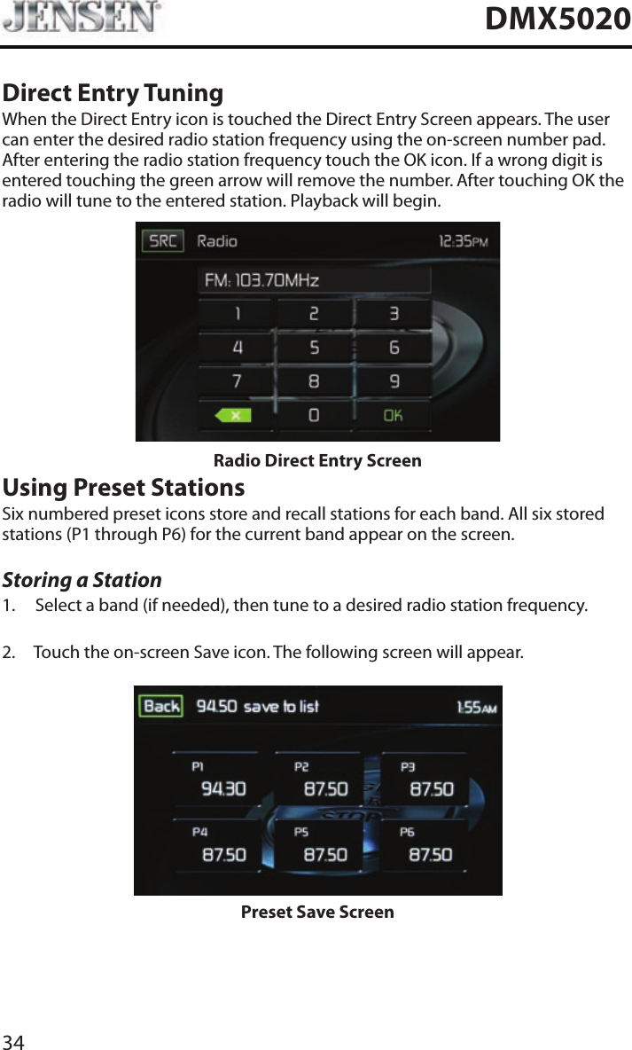 34DMX5020Direct Entry TuningWhen the Direct Entry icon is touched the Direct Entry Screen appears. The user can enter the desired radio station frequency using the on-screen number pad. After entering the radio station frequency touch the OK icon. If a wrong digit is entered touching the green arrow will remove the number. After touching OK the radio will tune to the entered station. Playback will begin. Radio Direct Entry ScreenUsing Preset StationsSix numbered preset icons store and recall stations for each band. All six stored stations (P1 through P6) for the current band appear on the screen.Storing a Station1.  Select a band (if needed), then tune to a desired radio station frequency.2.  Touch the on-screen Save icon. The following screen will appear.Preset Save Screen