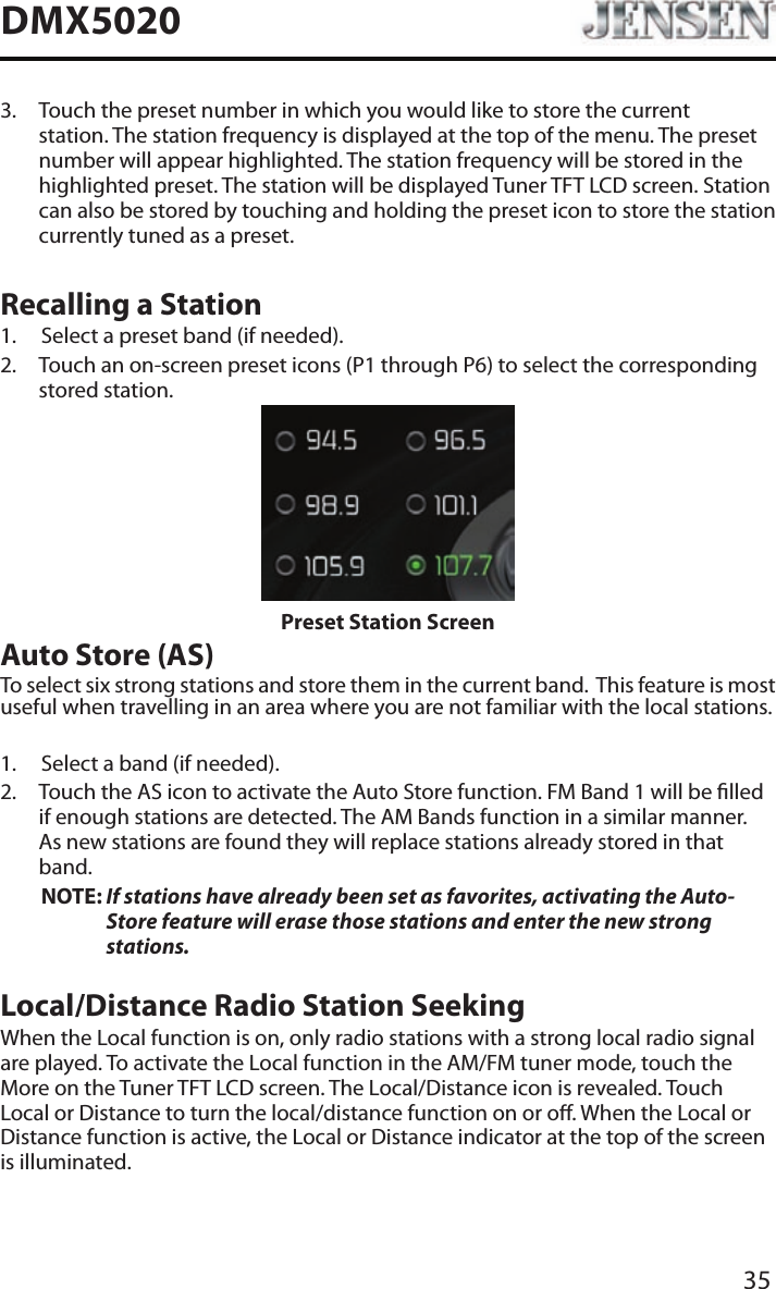 35DMX50203.   Touch the preset number in which you would like to store the current station. The station frequency is displayed at the top of the menu. The preset number will appear highlighted. The station frequency will be stored in the highlighted preset. The station will be displayed Tuner TFT LCD screen. Station can also be stored by touching and holding the preset icon to store the station currently tuned as a preset.Recalling a Station1.  Select a preset band (if needed).2.   Touch an on-screen preset icons (P1 through P6) to select the corresponding stored station. Preset Station ScreenAuto Store (AS)To select six strong stations and store them in the current band.  This feature is most useful when travelling in an area where you are not familiar with the local stations. 1.  Select a band (if needed).2.   Touch the AS icon to activate the Auto Store function. FM Band 1 will be lled if enough stations are detected. The AM Bands function in a similar manner.  As new stations are found they will replace stations already stored in that band.NOTE:  If stations have already been set as favorites, activating the Auto-Store feature will erase those stations and enter the new strong stations. Local/Distance Radio Station SeekingWhen the Local function is on, only radio stations with a strong local radio signal are played. To activate the Local function in the AM/FM tuner mode, touch the More on the Tuner TFT LCD screen. The Local/Distance icon is revealed. Touch Local or Distance to turn the local/distance function on or o. When the Local or Distance function is active, the Local or Distance indicator at the top of the screen is illuminated. 