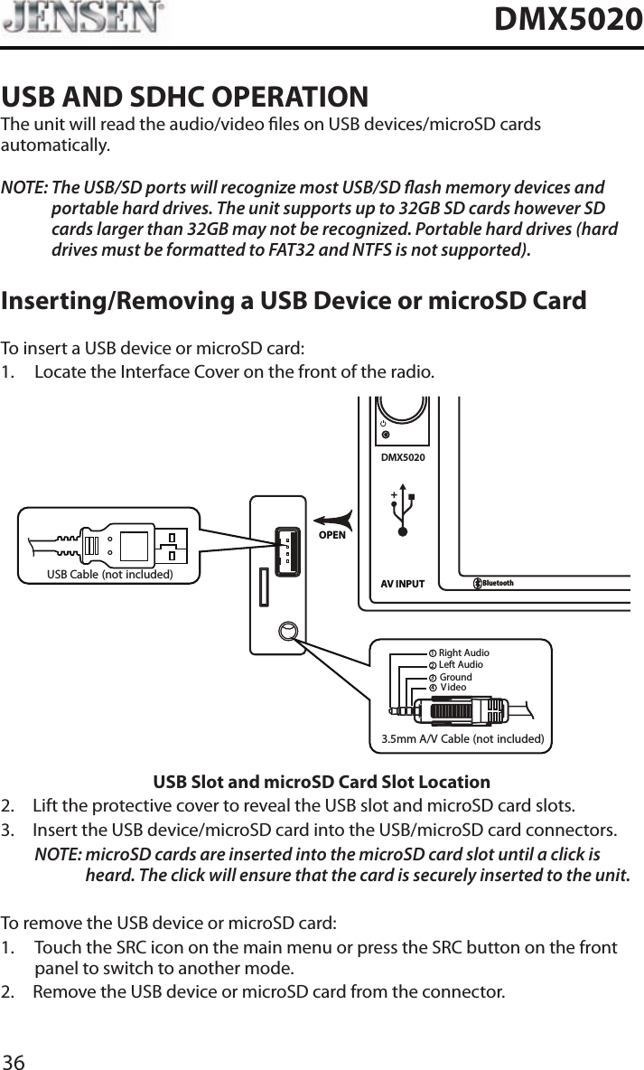 36DMX5020USB AND SDHC OPERATIONThe unit will read the audio/video les on USB devices/microSD cards automatically.NOTE:  The USB/SD ports will recognize most USB/SD ash memory devices and portable hard drives. The unit supports up to 32GB SD cards however SD cards larger than 32GB may not be recognized. Portable hard drives (hard drives must be formatted to FAT32 and NTFS is not supported).Inserting/Removing a USB Device or microSD CardTo insert a USB device or microSD card:1.  Locate the Interface Cover on the front of the radio.DMX5020AV INPUTBluetoothOPEN3.5mm A/V Cable (not included)V ideoLeft AudioRight AudioGround1234USB Cable (not included)USB Slot and microSD Card Slot Location2.  Lift the protective cover to reveal the USB slot and microSD card slots.3.   Insert the USB device/microSD card into the USB/microSD card connectors. NOTE:  microSD cards are inserted into the microSD card slot until a click is heard. The click will ensure that the card is securely inserted to the unit.To remove the USB device or microSD card:1.   Touch the SRC icon on the main menu or press the SRC button on the front panel to switch to another mode.2.  Remove the USB device or microSD card from the connector.