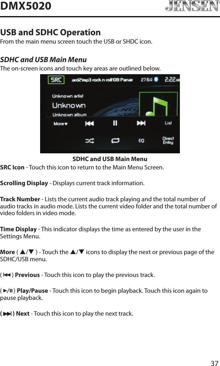 37DMX5020USB and SDHC OperationFrom the main menu screen touch the USB or SHDC icon.SDHC and USB Main MenuThe on-screen icons and touch key areas are outlined below.SDHC and USB Main MenuSRC Icon - Touch this icon to return to the Main Menu Screen.Scrolling Display - Displays current track information.Track Number - Lists the current audio track playing and the total number of audio tracks in audio mode. Lists the current video folder and the total number of video folders in video mode.Time Display - This indicator displays the time as entered by the user in the Settings Menu.More ( p/q ) - Touch the p/q icons to display the next or previous page of the SDHC/USB menu.(   ) Previous - Touch this icon to play the previous track.(   ) Play/Pause - Touch this icon to begin playback. Touch this icon again to pause playback.(   ) Next - Touch this icon to play the next track.