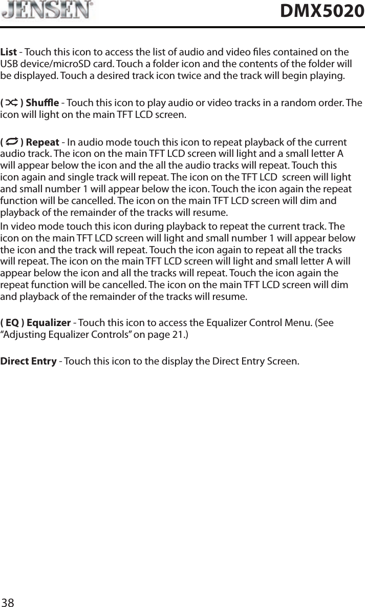 38DMX5020List - Touch this icon to access the list of audio and video les contained on the USB device/microSD card. Touch a folder icon and the contents of the folder will be displayed. Touch a desired track icon twice and the track will begin playing.(   ) Shue - Touch this icon to play audio or video tracks in a random order. The icon will light on the main TFT LCD screen.(   ) Repeat - In audio mode touch this icon to repeat playback of the current audio track. The icon on the main TFT LCD screen will light and a small letter A will appear below the icon and the all the audio tracks will repeat. Touch this icon again and single track will repeat. The icon on the TFT LCD  screen will light and small number 1 will appear below the icon. Touch the icon again the repeat function will be cancelled. The icon on the main TFT LCD screen will dim and playback of the remainder of the tracks will resume.In video mode touch this icon during playback to repeat the current track. The icon on the main TFT LCD screen will light and small number 1 will appear below the icon and the track will repeat. Touch the icon again to repeat all the tracks will repeat. The icon on the main TFT LCD screen will light and small letter A will appear below the icon and all the tracks will repeat. Touch the icon again the repeat function will be cancelled. The icon on the main TFT LCD screen will dim and playback of the remainder of the tracks will resume.( EQ ) Equalizer - Touch this icon to access the Equalizer Control Menu. (See &ldquo;Adjusting Equalizer Controls&rdquo; on page 21.)Direct Entry - Touch this icon to the display the Direct Entry Screen.