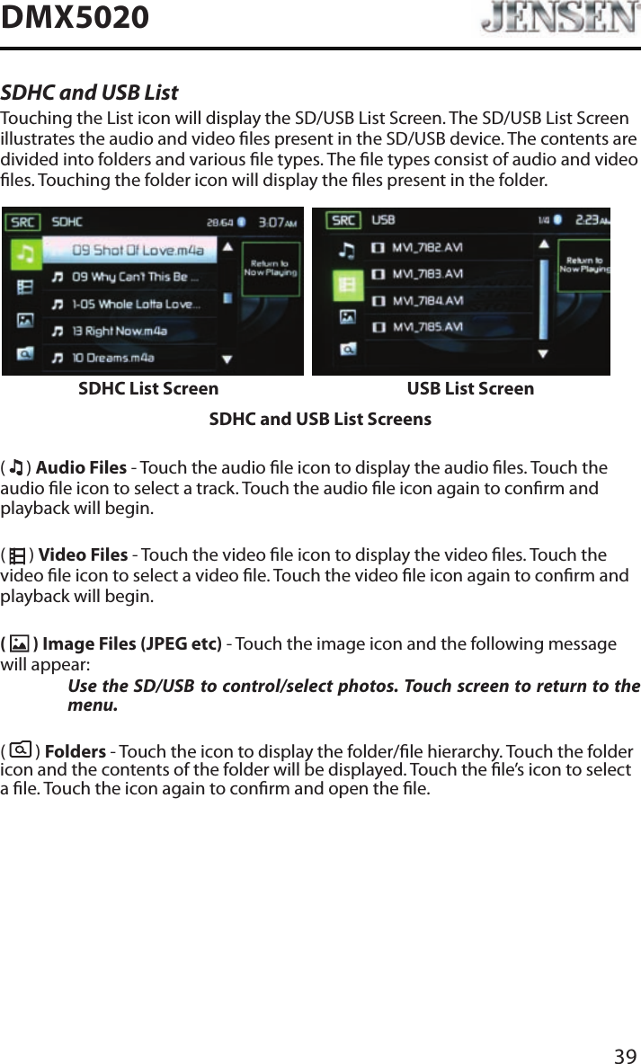 39DMX5020SDHC and USB ListTouching the List icon will display the SD/USB List Screen. The SD/USB List Screen illustrates the audio and video les present in the SD/USB device. The contents are divided into folders and various le types. The le types consist of audio and video les. Touching the folder icon will display the les present in the folder.SDHC List Screen USB List ScreenSDHC and USB List Screens(   ) Audio Files - Touch the audio le icon to display the audio les. Touch the audio le icon to select a track. Touch the audio le icon again to conrm and playback will begin.(   ) Video Files - Touch the video le icon to display the video les. Touch the video le icon to select a video le. Touch the video le icon again to conrm and playback will begin.(   ) Image Files (JPEG etc) - Touch the image icon and the following message will appear:  Use the SD/USB to control/select photos. Touch screen to return to the menu. (   ) Folders - Touch the icon to display the folder/le hierarchy. Touch the folder icon and the contents of the folder will be displayed. Touch the le&rsquo;s icon to select a le. Touch the icon again to conrm and open the le.