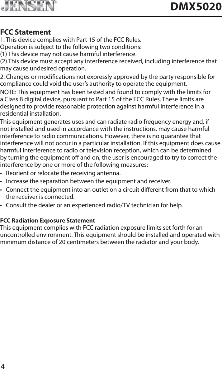 4DMX5020FCC Statement1. This device complies with Part 15 of the FCC Rules. Operation is subject to the following two conditions: (1) This device may not cause harmful interference. (2) This device must accept any interference received, including interference that may cause undesired operation.2. Changes or modications not expressly approved by the party responsible for compliance could void the user&rsquo;s authority to operate the equipment.NOTE: This equipment has been tested and found to comply with the limits for a Class B digital device, pursuant to Part 15 of the FCC Rules. These limits are designed to provide reasonable protection against harmful interference in a residential installation.This equipment generates uses and can radiate radio frequency energy and, if not installed and used in accordance with the instructions, may cause harmful interference to radio communications. However, there is no guarantee that interference will not occur in a particular installation. If this equipment does cause harmful interference to radio or television reception, which can be determined by turning the equipment o and on, the user is encouraged to try to correct the interference by one or more of the following measures:&bull; Reorient or relocate the receiving antenna.&bull; Increase the separation between the equipment and receiver.&bull; Connect the equipment into an outlet on a circuit dierent from that to which the receiver is connected.&bull; Consult the dealer or an experienced radio/TV technician for help.FCC Radiation Exposure StatementThis equipment complies with FCC radiation exposure limits set forth for an uncontrolled environment. This equipment should be installed and operated with minimum distance of 20 centimeters between the radiator and your body.