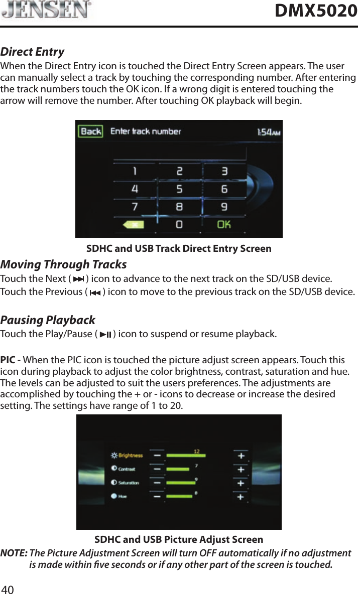 40DMX5020Direct EntryWhen the Direct Entry icon is touched the Direct Entry Screen appears. The user can manually select a track by touching the corresponding number. After entering the track numbers touch the OK icon. If a wrong digit is entered touching the arrow will remove the number. After touching OK playback will begin.SDHC and USB Track Direct Entry ScreenMoving Through TracksTouch the Next (   ) icon to advance to the next track on the SD/USB device.Touch the Previous (   ) icon to move to the previous track on the SD/USB device.Pausing PlaybackTouch the Play/Pause (   ) icon to suspend or resume playback.PIC - When the PIC icon is touched the picture adjust screen appears. Touch this icon during playback to adjust the color brightness, contrast, saturation and hue. The levels can be adjusted to suit the users preferences. The adjustments are accomplished by touching the + or - icons to decrease or increase the desired setting. The settings have range of 1 to 20. SDHC and USB Picture Adjust ScreenNOTE:  The Picture Adjustment Screen will turn OFF automatically if no adjustment is made within ve seconds or if any other part of the screen is touched.