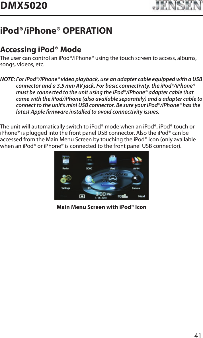 41DMX5020iPod&reg;/iPhone&reg; OPERATIONAccessing iPod&reg; ModeThe user can control an iPod&reg;/iPhone&reg; using the touch screen to access, albums, songs, videos, etc.NOTE:  For iPod&reg;/iPhone&reg; video playback, use an adapter cable equipped with a USB connector and a 3.5 mm AV jack. For basic connectivity, the iPod&reg;/iPhone&reg; must be connected to the unit using the iPod&reg;/iPhone&reg; adapter cable that came with the iPod/iPhone (also available separately) and a adapter cable to connect to the unit&rsquo;s mini USB connector. Be sure your iPod&reg;/iPhone&reg; has the latest Apple rmware installed to avoid connectivity issues.The unit will automatically switch to iPod&reg; mode when an iPod&reg;, iPod&reg; touch or iPhone&reg; is plugged into the front panel USB connector. Also the iPod&reg; can be accessed from the Main Menu Screen by touching the iPod&reg; icon (only available when an iPod&reg; or iPhone&reg; is connected to the front panel USB connector).Main Menu Screen with iPod&reg; Icon