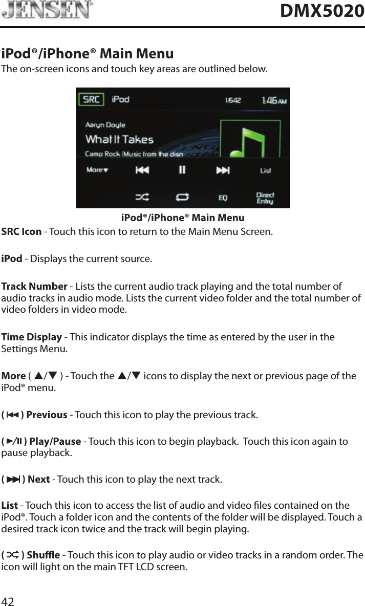42DMX5020iPod&reg;/iPhone&reg; Main MenuThe on-screen icons and touch key areas are outlined below.iPod&reg;/iPhone&reg; Main MenuSRC Icon - Touch this icon to return to the Main Menu Screen. iPod - Displays the current source.Track Number - Lists the current audio track playing and the total number of audio tracks in audio mode. Lists the current video folder and the total number of video folders in video mode.Time Display - This indicator displays the time as entered by the user in the Settings Menu.More ( p/q ) - Touch the p/q icons to display the next or previous page of the iPod&reg; menu.(   ) Previous - Touch this icon to play the previous track.(   ) Play/Pause - Touch this icon to begin playback.  Touch this icon again to pause playback.(   ) Next - Touch this icon to play the next track.List - Touch this icon to access the list of audio and video les contained on the iPod&reg;. Touch a folder icon and the contents of the folder will be displayed. Touch a desired track icon twice and the track will begin playing. (   ) Shue - Touch this icon to play audio or video tracks in a random order. The icon will light on the main TFT LCD screen.