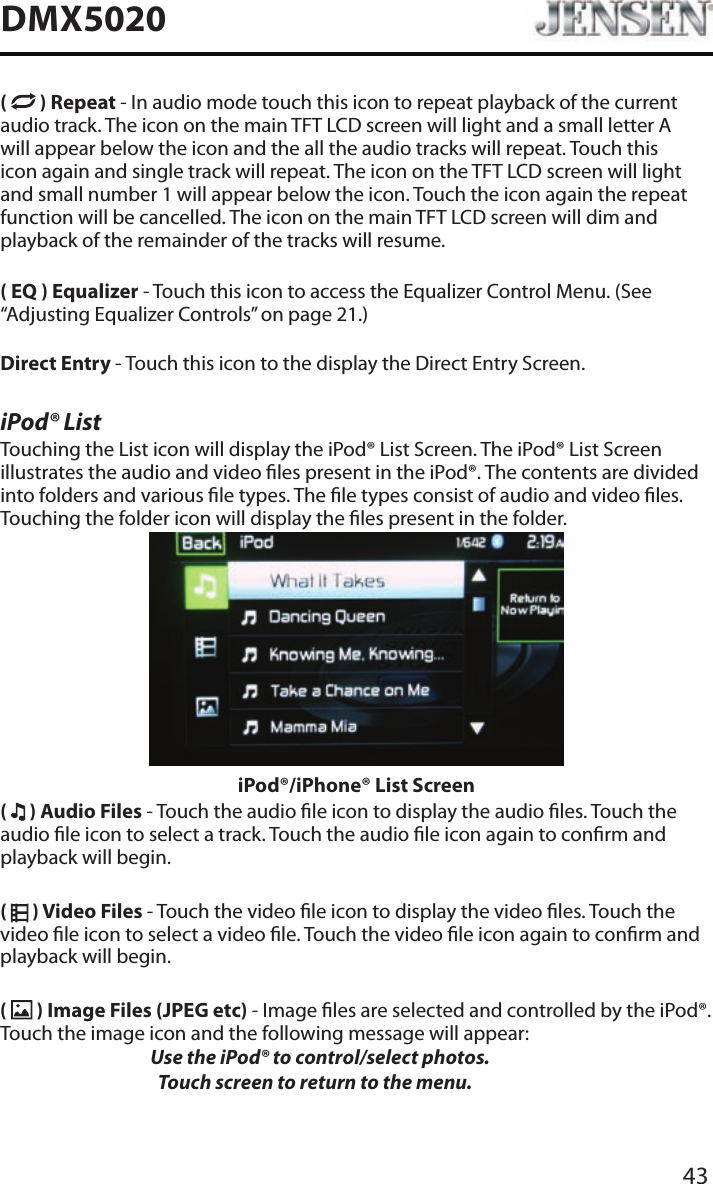 43DMX5020(   ) Repeat - In audio mode touch this icon to repeat playback of the current audio track. The icon on the main TFT LCD screen will light and a small letter A will appear below the icon and the all the audio tracks will repeat. Touch this icon again and single track will repeat. The icon on the TFT LCD screen will light and small number 1 will appear below the icon. Touch the icon again the repeat function will be cancelled. The icon on the main TFT LCD screen will dim and playback of the remainder of the tracks will resume.( EQ ) Equalizer - Touch this icon to access the Equalizer Control Menu. (See &ldquo;Adjusting Equalizer Controls&rdquo; on page 21.)Direct Entry - Touch this icon to the display the Direct Entry Screen.iPod&reg; ListTouching the List icon will display the iPod&reg; List Screen. The iPod&reg; List Screen illustrates the audio and video les present in the iPod&reg;. The contents are divided into folders and various le types. The le types consist of audio and video les. Touching the folder icon will display the les present in the folder. iPod&reg;/iPhone&reg; List Screen(   ) Audio Files - Touch the audio le icon to display the audio les. Touch the audio le icon to select a track. Touch the audio le icon again to conrm and playback will begin.(   ) Video Files - Touch the video le icon to display the video les. Touch the video le icon to select a video le. Touch the video le icon again to conrm and playback will begin.(   ) Image Files (JPEG etc) - Image les are selected and controlled by the iPod&reg;. Touch the image icon and the following message will appear:   Use the iPod&reg; to control/select photos.      Touch screen to return to the menu. 