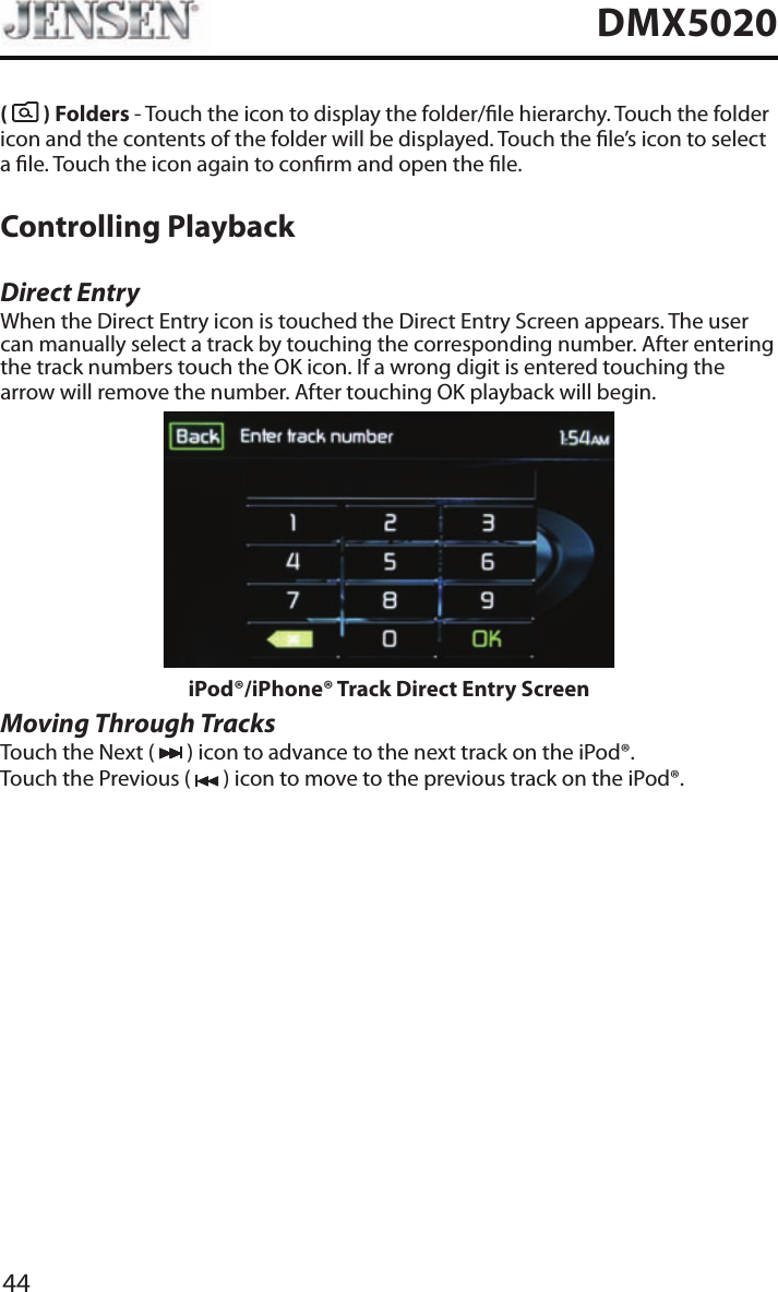 44DMX5020(   ) Folders - Touch the icon to display the folder/le hierarchy. Touch the folder icon and the contents of the folder will be displayed. Touch the le&rsquo;s icon to select a le. Touch the icon again to conrm and open the le.Controlling PlaybackDirect EntryWhen the Direct Entry icon is touched the Direct Entry Screen appears. The user can manually select a track by touching the corresponding number. After entering the track numbers touch the OK icon. If a wrong digit is entered touching the arrow will remove the number. After touching OK playback will begin.iPod&reg;/iPhone&reg; Track Direct Entry ScreenMoving Through TracksTouch the Next (   ) icon to advance to the next track on the iPod&reg;.Touch the Previous (   ) icon to move to the previous track on the iPod&reg;.